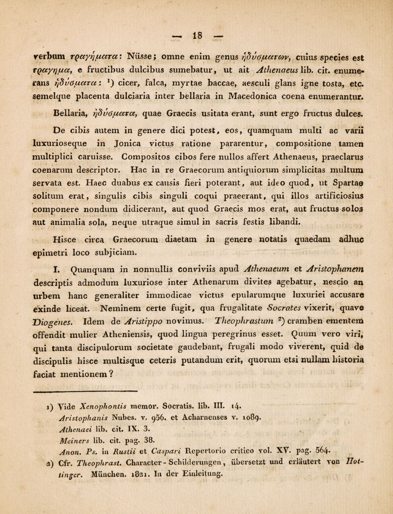 verbum rQayr}fiara\ Niisse; omne enim genus rjduojtiarcov, cuius species est rgccyr]/ucc, e fructibus dulcibus sumebatur, ut ait Athenaeus lib. cit. enume¬ rans rjdvo/uara: *) cicer, falca, myrtae baccae, aesculi glans igne tosta, etc. semelque placenta duiciaria inter bellaria in Macedonica coena enumerantur. Bellaria, 7]dvc>/uccTcc, quae Graecis usitata erant, sunt ergo fructus dulces. De cibis autem in genere dici potest, eos, quamquam multi ac varii luxurioseque in Jonica victus ratione pararentur, compositione tamen multiplici caruisse. Compositos cibos fere nullos affert Athenaeus, praeclarus coenarum descriptor. Hac in re Graecorum antiquiorum simplicitas multum servata est. Haec duabus ex causis heri poterant, aut ideo quod, ut Spartae solitum erat, singulis cibis singuli coqui praeerant, qui illos artificiosius componere nondum didicerant, aut quod Graecis mos erat, aut fructus solos aut animalia sola, neque utraque simul in sacris festis libandi. Hisce circa Graecorum diaetam in genere notatis quaedam adhuc epimetri loco subjiciam. I. Quanquam in nonnullis conviviis apud Athenaeum et Aristophanem descriptis admodum luxuriose inter Athenarum divites agebatur, nescio an urbem hanc generaliter immodicae victus epularumque luxuriei accusare ekinde liceat. Neminem certe fugit, qua frugalitate Socrates vixerit, quave Diogenes. Idem de Aristippo novimus. Theophrastum 2) cramben ementem offendit mulier Atheniensis, quod lingua peregrinus esset. Quum vero viri, qui tanta discipulorum societate gaudebant, frugali modo viverent, quid de discipulis hisce multisque ceteris putandum erit, quorum etsi nullam historia faciat mentionem? j) Yide Xenophontis memor. Socratis, lib. III. i4. Aristophanis Nubes, v. 956. et Acharnenses v. 1089. Athenaei lib. cit. IX. 3. Meiners lib. cit. pag. 38. Anon. Ps. in Rustii et Caspari Repertorio critico vol. XV. pag. 564* 3) Cfr. Theophrast. Character - Schilderungen, ubersetzt und edautert yon Ilot- tingcr. Munchen. 1821. I11 der Einleitung.