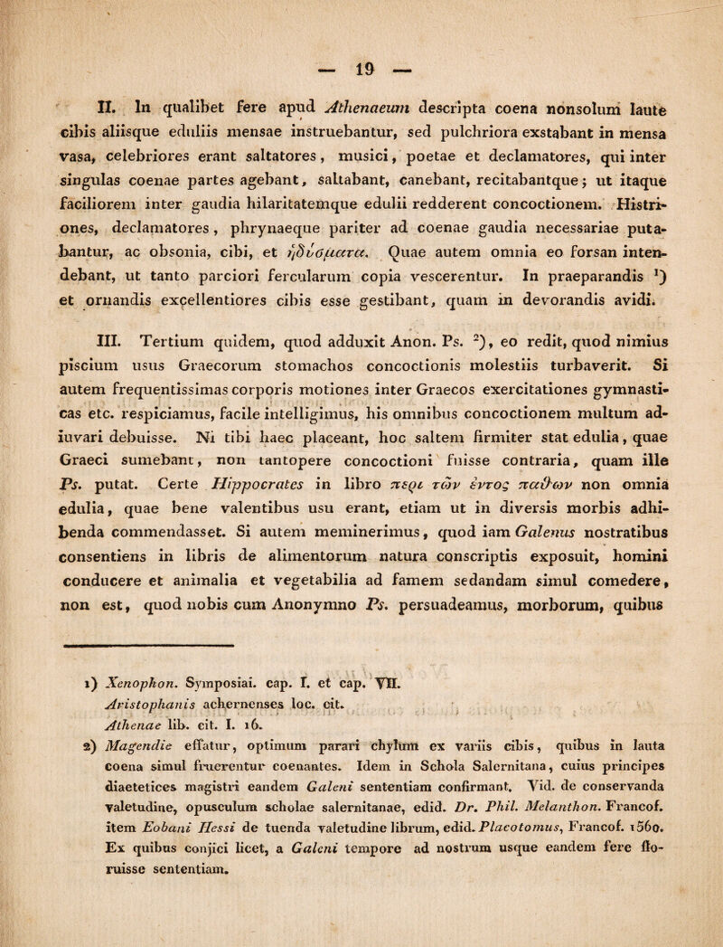 II. In qualibet fere apud Athenaeum descripta coena nonsolum laute cibis aliisque eduliis mensae instruebantur, sed pulchriora exstabant in mensa vasa, celebriores erant saltatores, musici, poetae et declamatores, qui inter singulas coenae partes agebant, saltabant, canebant, recitabantque; ut itaque faciliorem inter gaudia hilaritatemque edulii redderent concoctionem. Histri¬ ones, declamatores , phrynaeque pariter ad coenae gaudia necessariae puta¬ bantur, ac obsonia, cibi, et r/doO/uara. Quae autem omnia eo forsan inten¬ debant, ut tanto parciori fercularum copia vescerentur. In praeparandis !) et ornandis excellentiores cibis esse gestibant, quam in devorandis avidi. III. Tertium quidem, quod adduxit Anon. Ps. 1 2), eo redit, quod nimius piscium usus Graecorum stomachos concoctionis molestiis turbaverit. Si autem frequentissimas corporis motiones inter Graecos exercitationes gymnasti¬ cas etc. respiciamus, facile intelligimus, his omnibus concoctionem multum ad- iuvari debuisse. Ni tibi haec placeant, hoc saltem firmiter stat edulia, quae Graeci sumebant, non tantopere concoctioni fuisse contraria, quam ille Ps. putat. Certe Hippocrates in libro cxsqc tcov avrog na&cov non omnia edulia, quae bene valentibus usu erant, etiam ut in diversis morbis adhi¬ benda commendasset. Si autem meminerimus, quod iam Galenus nostratibus consentiens in libris de alimentorum natura conscriptis exposuit, homini conducere et animalia et vegetabilia ad famem sedandam simul comedere, non est, quod nobis cum Anonymno Ps. persuadeamus, morborum, quibus 1) Xenophon. Symposiai. cap. I. et cap. YIL Aristophanis achernenses loc. cit. Athenae lil>. cit. I. 16. 2) Magendie e flatur, optimum parari chylum ex variis cibis, quibus in lauta coena simul fruerentur coenantes. Idem in Schola Salernitana, cuius principes diaetetices magistri eandem Galeni sententiam confirmant, Yid. de conservanda valetudine, opusculum scholae Salernitanae, edid. Dr. Phil. Melanthon. Francof. item Eobani Hessi de tuenda valetudine librum, edid. Placotomus, Francof. i56o* Ex quibus conjici licet, a Galeni tempore ad nostrum usque eandem fere flo- ruisse sententiam.