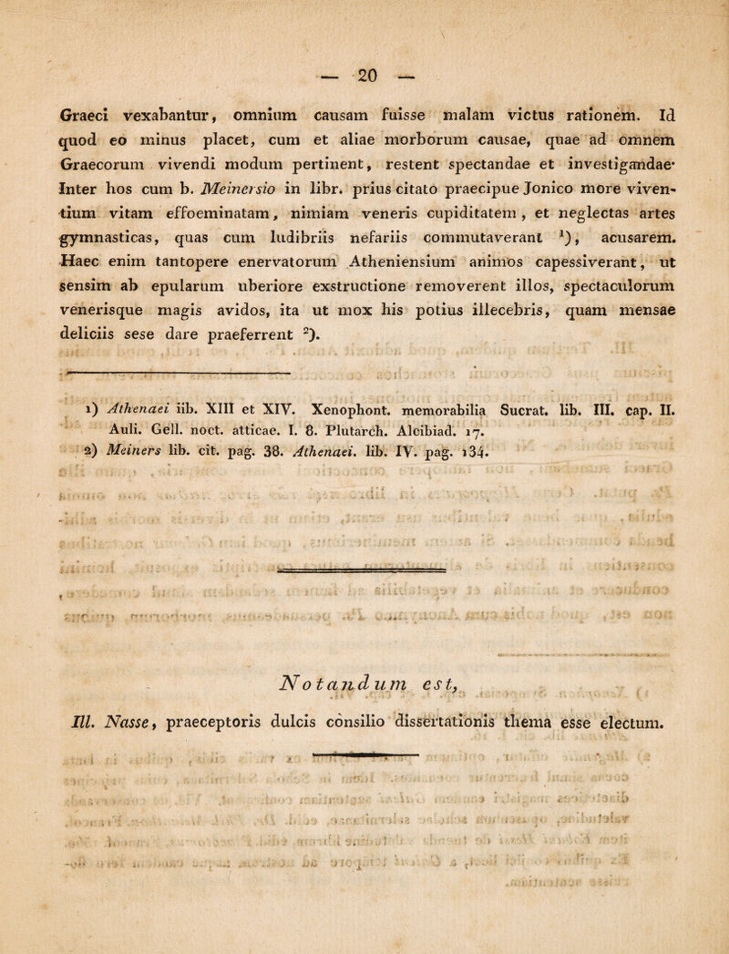 Graeci vexabantur, omnium causam fuisse malam victus rationem. Id quod eo minus placet, cum et aliae morborum causae, quae ad omnem Graecorum vivendi modum pertinent, restent spectandae et investigandae* Inter hos cum b. Meinersio in libr. prius citato praecipue Jonico more viven¬ tium vitam effoeminatam, nimiam veneris cupiditatem, et neglectas artes gymnasticas, quas cum ludibriis nefariis commutaverant *), acusarem. Haec enim tantopere enervatorum Atheniensium animos capessiverant, ut sensim ab epularum uberiore exstructione removerent illos, spectaculorum venerisque magis avidos, ita ut mox his potius illecebris, quam mensae deliciis sese dare praeferrent 2). ■% . j - 1) Athenaei iib. XIII et XIV. Xenopliont. memorabilia Suerat, lib. III. cap. II. Auli. Geli. noct. atticae. I. 8. Plutarch. Alcibiad. 17. 2) Meiners lib. cit. pag. 38. Athenaei. lib. IV. pag. i34* 3 i > ' \ v . '■ '* . .ii . ■ 'i r.: i • J i- •> ' r • .• - • ?#: - | * f . i 7. i N o t an dum est, IU. Nasse, praeceptoris dulcis consilio dissertationis thema esse electum, t i.