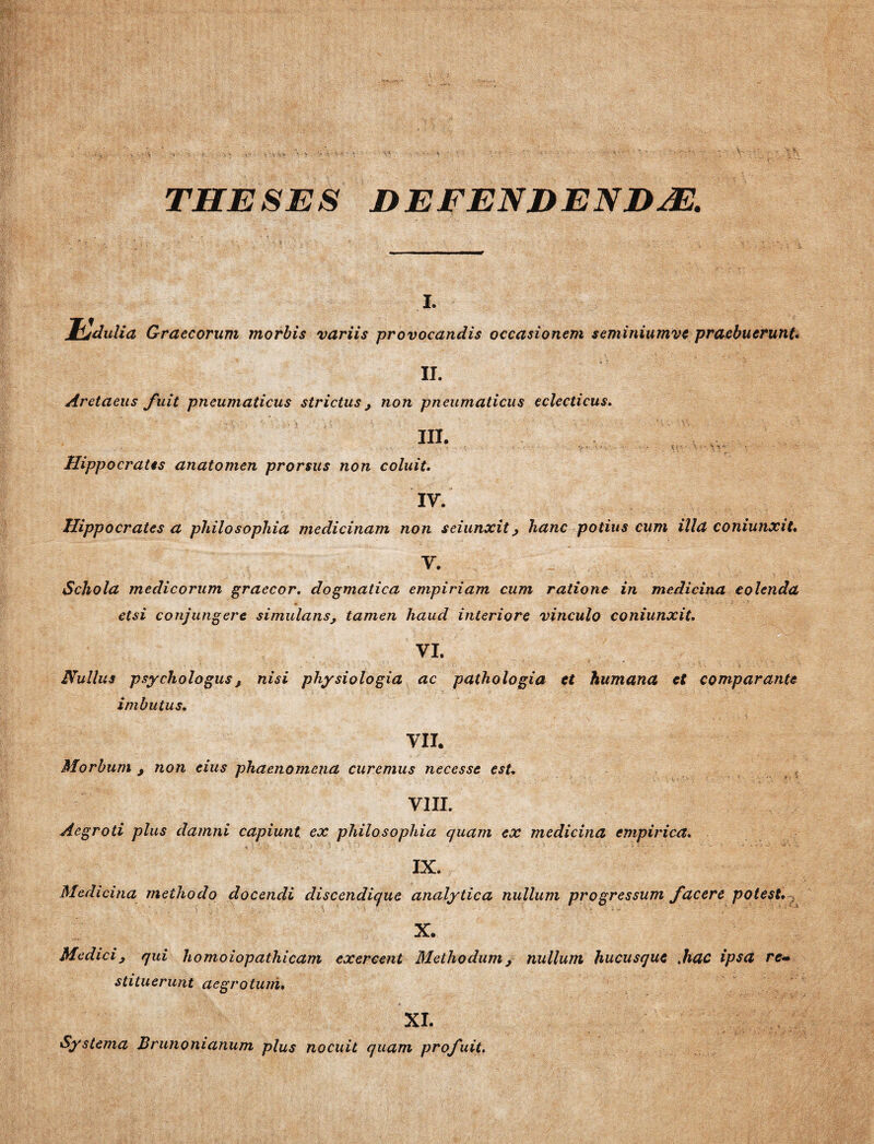 THESES DEFENDENDAE. i. Jfcjdulia Graecorum morbis variis provocandis occasionem seminiumve praebuerunt. II. Aretaeus fuit pneumaticus strictus, non pneumaticus eclecticus. III. Hippocratis anatomen prorsus non coluit. IV. Hippocrates a philosophia medicinam non seiunxit j hanc potius cum illa coniunxit. V. Schola medicorum graecor, dogmatica empiriam cum ratione in medicina colenda etsi conjungere simulans, tamen haud interiore vinculo coniunxit. vi. Nullus psychologus, nisi physiologia ac pathologia et humana et comparante imbutus. VII. Morbum j non eius phaenomena curemus necesse est. VIII. Aegroti plus damni capiunt ex philosophia quam ex medicina empirica. IX. Medicina methodo docendi discendique analytica nullum progressum facere potest. X. Medici, qui homoiopathicam exercent Methodum, nullum hucusque Mac ipsa re¬ stituerunt aegrotum. XI. Systema Brunonianum plus nocuit quam profuit.