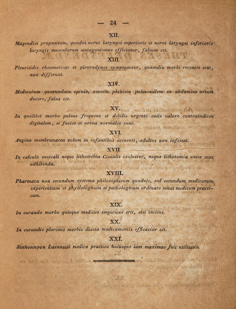 XII. Magendiei propositum, quodvi nervi laryngei superioris et nervi laryngei inferioris laryngis musculorum antagonismus efficiatur , falsum est. XIII. Pleuritidis rheumaticae et pleurodynes symptomata, quamdiu morbi recentes sint, non differunt. XIV. Medicorum quorundatn opinio, omnem phthisin pulmonalem ex abdomine ortum ducere, falsa est. XV. /n quolibet morbo pulsus frequens et debilis urgente cutis calore contraindicat digitalem , si facies et urina normales sunt. XVI. Angina membranacea solum in infantibus occurrit, adultos non infestat. XVII — In calculo vesicali neque lithotribict Civialis exclusive, neque lithotomia unice sunt adhibenda. . XVIII. Pharmaca non secundum systema philosophicum quodvis, sed secundum_ medicorum experientiam et physiologicam et pathologicam ordinare iuvat medicum practi— cum. XIX. In curando morbo quisque medicus empiricus erit, etsi invitus. XX. In curandis plurimis; morbis diaeta medicamentis efficacior est. XXI. Stethoscopon Laennecii medico practico huiusque iam maximae fuit utilitatis»