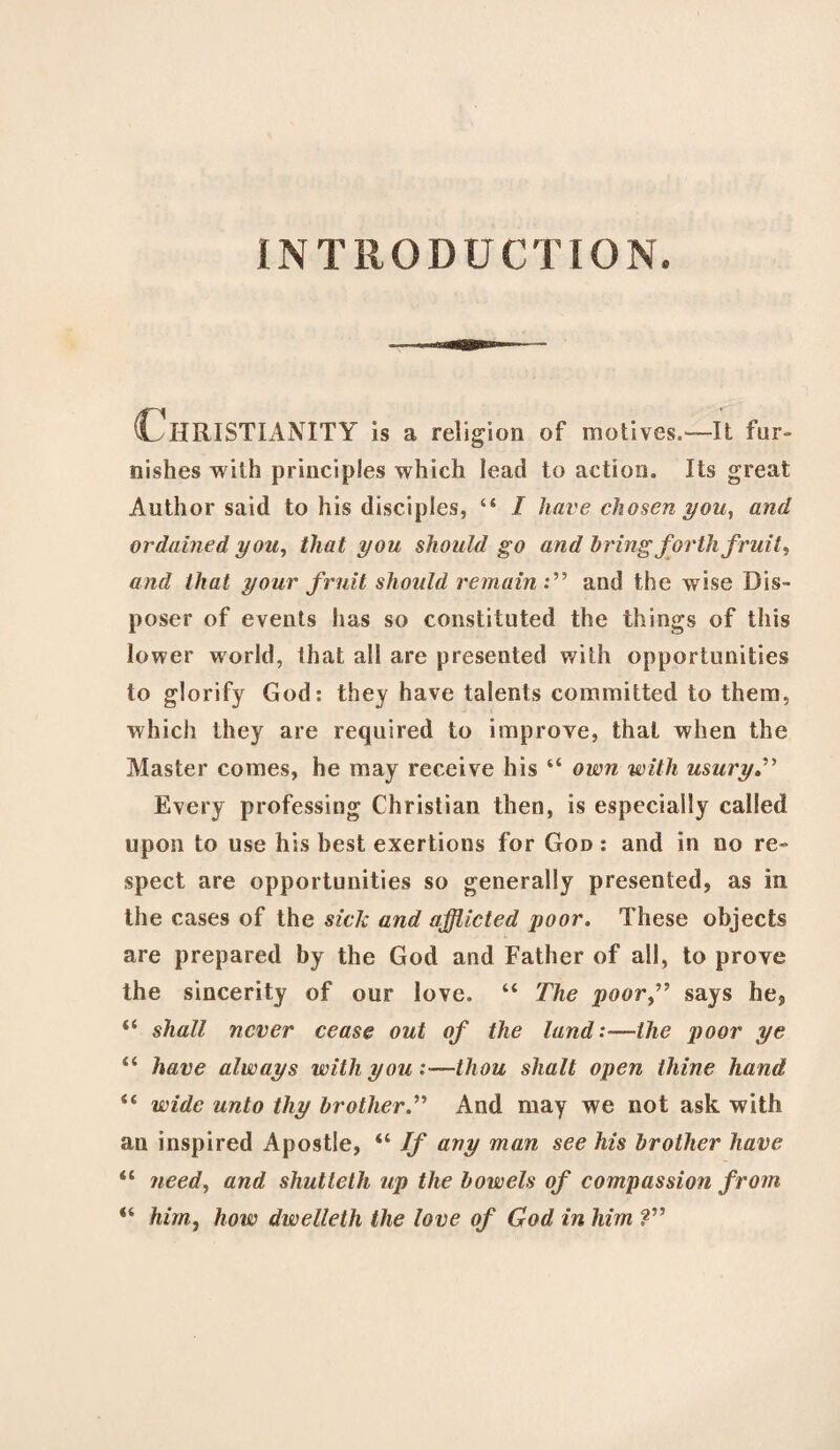 INTRODUCTION. Christianity is a religion of motives.—It fur¬ nishes with principles which lead to action. Its great Author said to his disciples, “ / have chosen you, and ordained you, that you should go and bring forth fruit, and that your fruit should remain and the wise Dis¬ poser of events has so constituted the things of this lower world, that all are presented with opportunities to glorify God: they have talents committed to them, which they are required to improve, that when the Master comes, he may receive his “ own with usury Every professing Christian then, is especially called upon to use his best exertions for God : and in no re¬ spect are opportunities so generally presented, as in the cases of the sick and afflicted poor. These objects are prepared by the God and Father of all, to prove the sincerity of our love. “ The poor,” says he, “ shall never cease out of the land :~ihe poor ye “ have always with you :—thou shall open thine hand “ wide unto thy brother.” And may we not ask with an inspired Apostle, “ If any man see his brother have il need, and shutteth up the bowels of compassiofi from “ him, how dwelleth the love of God in him ?”