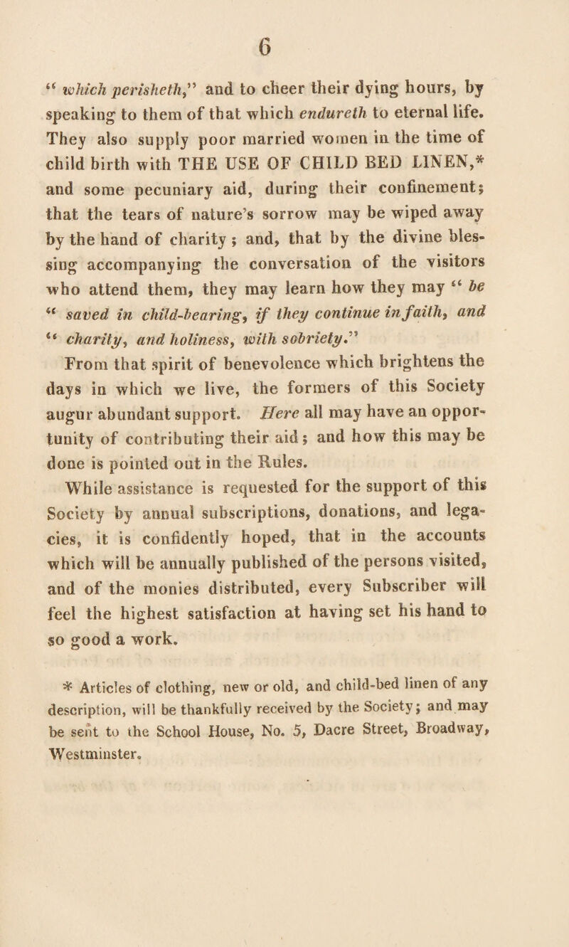 “ which perisheth” and to cheer their dying hours, by speaking to them of that which endureth to eternal life. They also supply poor married women in the time of child birth with THE USE OF CHILD BED LINEN,* and some pecuniary aid, during their confinement; that the tears of nature’s sorrow may be wiped away by the hand of charity ; and, that by the divine bles¬ sing accompanying the conversation of the visitors who attend them, they may learn how they may “ be il saved in child-bearings if they continue in faiths and u charity, and holiness, with sobriety. From that spirit of benevolence which brightens the days in which we live, the formers of this Society augur abundant support. Here all may have an oppor¬ tunity of contributing their aid; and how this may be done is pointed out in the Rules. While assistance is requested for the support of this Society by annual subscriptions, donations, and leg a* cies, it is confidently hoped, that in the accounts which will be annually published of the persons visited, and of the monies distributed, every Subscriber will feel the highest satisfaction at having set his hand to so good a work. ^ Articles of clothing, new or old, and child-bed linen of any description, will be thankfully received by the Society; and may be sent to the School House, No. 5, Dacre Street, Broadway, Westminster.