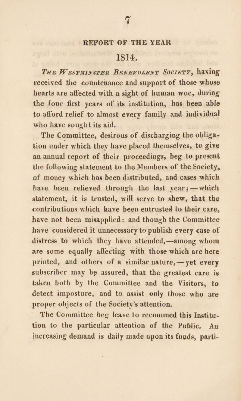 REPORT OF THE YEAR 1814* The Westminster Benevolent Society, having received the countenance and support of those whose hearts are affected with a sight of human woe, during the four first years of its institution, has been able to afford relief to almost every family and individual who have sought its aid* The Committee, desirous of discharging the ob!iga» lion under which they have placed themselves, to give an annual report of their proceedings, beg to present the following statement to the Members of the Society, of money which has been distributed, and cases which have been relieved through the last year;—-which statement, it is trusted, will serve to shew, that the contributions which have been entrusted to their care, have not been misapplied: and though the Committee have considered it unnecessary to publish every case of distress to which they have attended,—among whom are some equally affecting with those which are here printed, and others of a similar nature,—yet every subscriber may be assured, that the greatest care is taken both by the Committee and the Visitors, to detect imposture, and to assist only those who are proper objects of the Society’s attention. The Committee beg leave to recomined this Institu¬ tion to the particular attention of the Public* An increasing demand is daily made upon its funds, parti