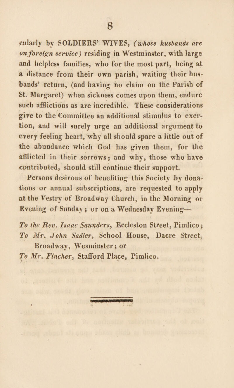 cularly by SOLDIERS’ WIVES, (whose husbands are on foreign service) residing in Westminster, with large and helpless families, who for the most part, being at a distance from their own parish, waiting their hus¬ bands’ return, (and having no claim on the Parish of St. Margaret) when sickness comes upon them, endure such afflictions as are incredible. These considerations give to the Committee an additional stimulus to exer¬ tion, and will surely urge an additional argument to every feeling heart, why all should spare a little out of the abundance which God has given them, for the afflicted in their sorrows j and why, those who have contributed, should still continue their support. Persons desirous of benefiting this Society by dona¬ tions or annual subscriptions, are requested to apply at the Vestry of Broadway Church, in the Morning or Evening of Sunday; or on a Wednesday Evening— To the Rev. Isaac Saunders, Eccleston Street, Pimlico; To Mr. John Sadler, School House, Dacre Street., Broadway, Wesminster; or To Mr. Fincher, Stafford Place, Pimlico.