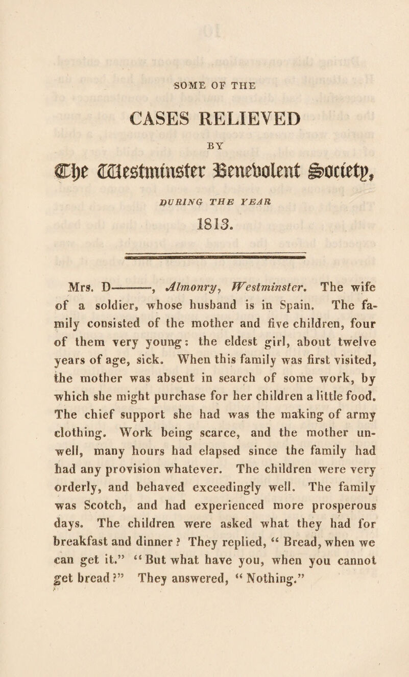 SOME OF THE CASES RELIEVED BY Clje Westminster Senebolent gwtetp, DURING THE YEAR 1813. Mrs. D-—, Almonry, Westminster. The wife of a soldier^ whose husband is in Spain. The fa¬ mily consisted of the mother and five children, four of them very youngs the eldest girl, about twelve years of age, sick. When this family was first visited, the mother was absent in search of some work, by which she might purchase for her children a little food. The chief support she had Avas the making of army clothing. Work being scarce, and the mother un¬ well, many hours had elapsed since the family had had any provision whatever. The children were very orderly, and behaved exceedingly well. The family was Scotch, and had experienced more prosperous days. The children were asked what they had for breakfast and dinner ? They replied, “ Bread, when we can get it.” “But what have you, when you cannot get bread?” Thej answered, “Nothing.”