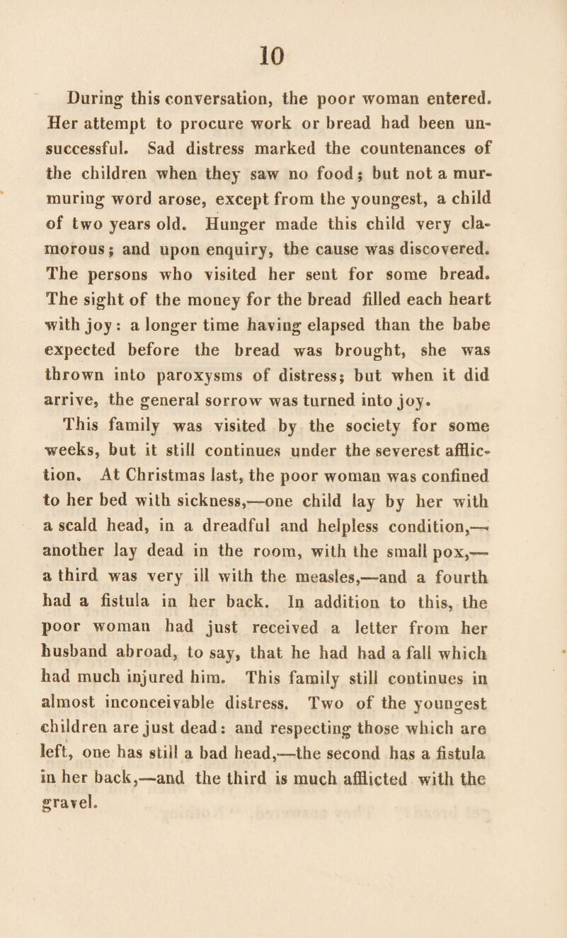 During this conversation, the poor woman entered. Her attempt to procure work or bread had been un¬ successful. Sad distress marked the countenances of the children when they saw no food; but not a mur¬ muring word arose, except from the youngest, a child of two years old. Hunger made this child very cla¬ morous ; and upon enquiry, the cause was discovered. The persons who visited her sent for some bread. The sight of the money for the bread filled each heart with joy: a longer time having elapsed than the babe expected before the bread was brought, she was thrown into paroxysms of distress; but when it did arrive, the general sorrow was turned into joy. This family was visited by the society for some weeks, but it still continues under the severest afflic¬ tion. At Christmas last, the poor woman was confined to her bed with sickness,—one child lay by her with a scald head, in a dreadful and helpless condition,—. another lay dead in the room, with the small pox,—- a third was very ill with the measles,—-and a fourth had a fistula in her back. In addition to this, the poor woman had just received a letter from her husband abroad, to say, that he had had a fall which had much injured him. This family still continues in almost inconceivable distress. Two of the youngest children are just dead: and respecting those which are left, one has still a bad head,—the second has a fistula in her back,—and the third is much afflicted with the gravel.