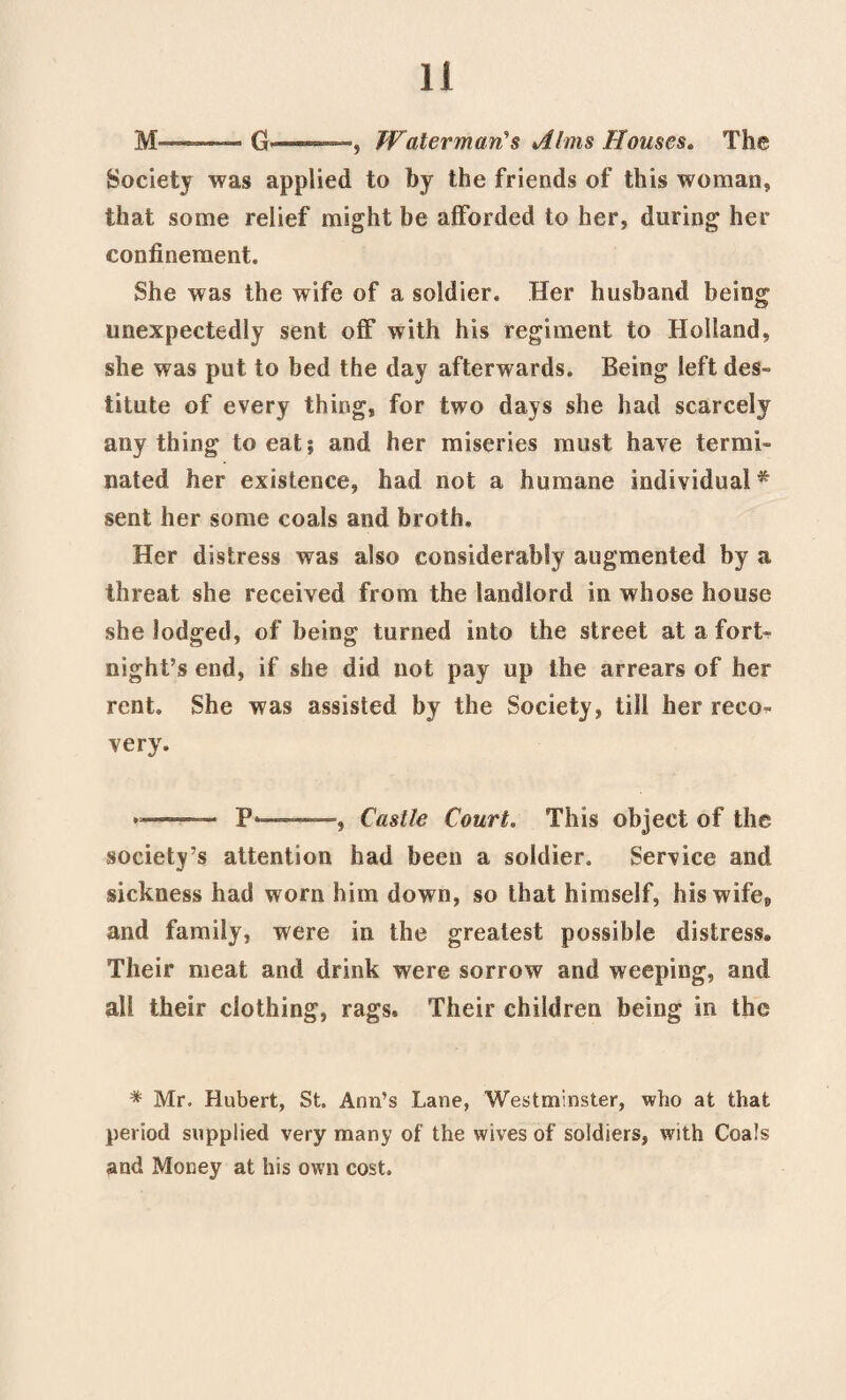 M—-—— G—, Waterman’s Aims Houses. The Society was applied to by the friends of this woman, that some relief might be afforded to her, during her confinement. She was the wife of a soldier. Her husband being unexpectedly sent off with his regiment to Holland, she was put to bed the day afterwards. Being left des¬ titute of every thing, for two days she had scarcely anything to eat; and her miseries must have termi¬ nated her existence, had not a humane individual* sent her some coals and broth. Her distress was also considerably augmented by a threat she received from the landlord in whose house she lodged, of being turned into the street at a fort¬ night’s end, if she did not pay up the arrears of her rent. She was assisted by the Society, till her reco¬ very. *-:— P*——Castle Court. This object of the society’s attention had been a soldier. Service and sickness had worn him down, so that himself, his wife,, and family, were in the greatest possible distress. Their meat and drink were sorrow and weeping, and all their clothing, rags. Their children being in the * Mr. Hubert, St. Ann’s Lane, Westminster, who at that period supplied very many of the wives of soldiers, with Coals and Money at his own cost.