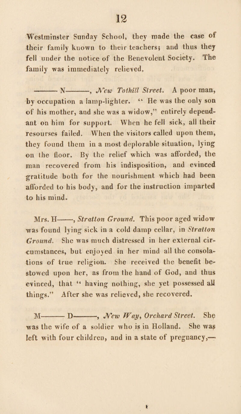 Westminster Sunday School, they made the case of their family known to their teachers? and thus they fell under the notice of the Benevolent Society. The family was immediately relieved. -N—-, New To thill Street. A poor man, by occupation a lamp-lighter. “ He was the only son of his mother, and she was a widow,” entirely depend¬ ant on him for support When he fell sick, all their resourses failed. When the visitors called upon them, they found them in a most deplorable situation, lying on the floor. By the relief which was afforded, the man recovered from his indisposition, and evinced gratitude both for the nourishment which had been afforded to his body, and for the instruction imparted to his mind* Mrs. H—, Stratton Ground. This poor aged widow was found lying sick in a cold damp cellar, in Stratton Ground. She was much distressed in her external cir¬ cumstances, but enjoyed in her mind all the consola¬ tions of true religion. She received the benefit be¬ stowed upon her, as from the hand of God, and thus evinced, that “ having nothing, she yet possessed all things.” After she was relieved, she recovered. M' ■ -D-, New Way, Orchard Street. She was the wife of a soldier who is in Holland. She was left with four children, and in a state of pregnancy,— t