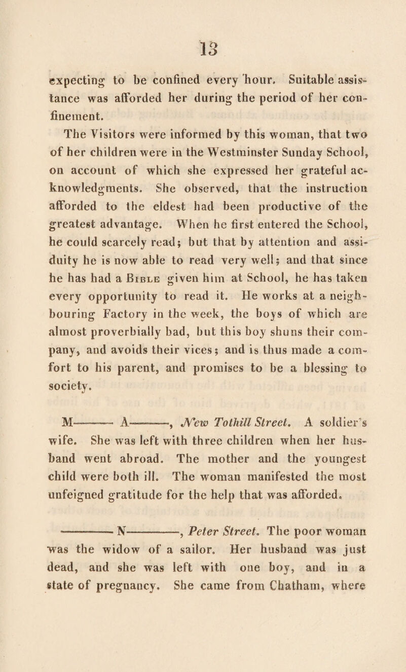 expecting to be confined every 'hour* Suitable assis¬ tance was afforded her during the period of her con¬ finement. The Visitors were informed by this woman, that two of her children were in the Westminster Sunday School, on account of which she expressed her grateful ac¬ knowledgments. She observed, that the instruction afforded to the eldest had been productive of the greatest advantage. When he first entered the School, he could scarcely read; but that by attention and assi¬ duity he is now able to read very well; and that since he has had a Bible given him at School, he has taken every opportunity to read it. He works at a neigh¬ bouring Factory in the week, the boys of which are almost proverbially bad, hut this boy shuns their com¬ pany, and avoids their vices; and is thus made a com¬ fort to his parent, and promises to be a blessing to society. M A-—, JV’ew Tothill Street. A soldier's wife. She was left with three children when her hus¬ band went abroad. The mother and the youngest child were both ilk The woman manifested the most unfeigned gratitude for the help that was afforded, -. — N--, Peter Street. The poor woman was the widow of a sailor. Her husband was just dead, and she was left with one boy, and in a state of pregnancy. She came from Chatham, where