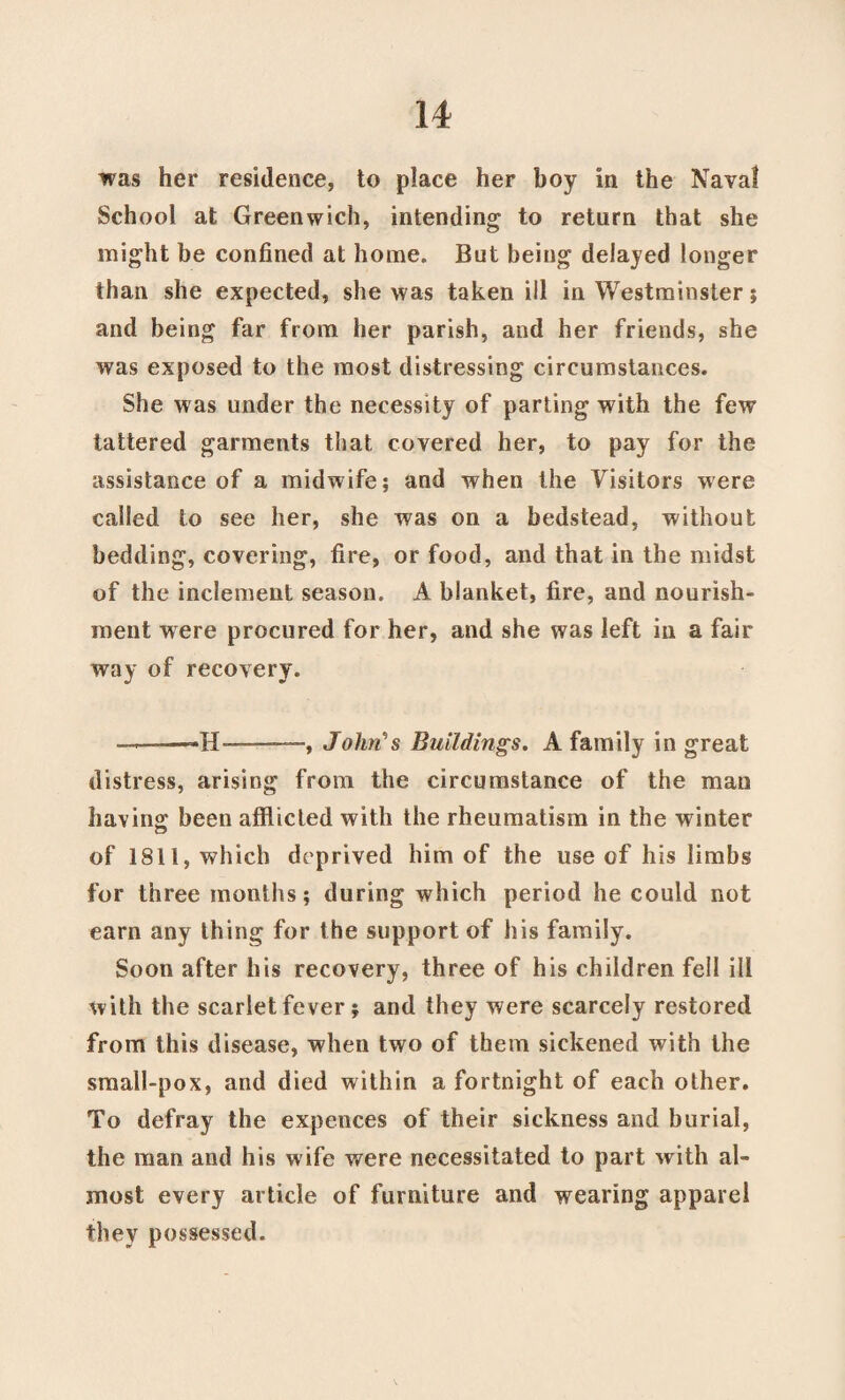 was her residence, to place her boy in the Naval School at Greenwich, intending to return that she might be confined at home. But being delayed longer than she expected, she was taken ill in Westminster; and being far from her parish, and her friends, she was exposed to the most distressing circumstances. She was under the necessity of parting with the few tattered garments that covered her, to pay for the assistance of a midwife; and when the Visitors were called to see her, she was on a bedstead, without bedding, covering, fire, or food, and that in the midst of the inclement season. A blanket, fire, and nourish¬ ment were procured for her, and she was left in a fair way of recovery. ———«H-—-, John's Buildings. A family in great distress, arising from the circumstance of the man bavins: been afflicted with the rheumatism in the winter of 1811, which deprived him of the use of his limbs for three months; during which period he could not earn any thing for the support of his family. Soon after his recovery, three of his children fell ill with the scarlet fever ; and they were scarcely restored from this disease, when two of them sickened with the small-pox, and died within a fortnight of each other. To defray the expences of their sickness and burial, the man and his wife were necessitated to part with al¬ most every article of furniture and wearing apparel they possessed.