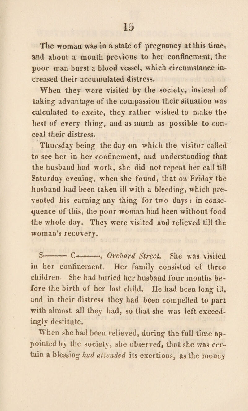 The woman was in a state of pregnancy at this time, and about a month previous to her confinement, the poor man burst a blood vessel, which circumstance in¬ creased their accumulated distress. When they were visited by the society, instead of taking advantage of the compassion their situation was calculated to excite, they rather wished to make the best of every thing, and as much as possible to con¬ ceal their distress. Thursday being the day on which the visitor called to see her in her confinement, and understanding that the husband had work, she did not repeat her call till Saturday evening, when she found, that on Friday the husband had been taken ill with a bleeding, which pre¬ vented his earning any thing for two days: in conse¬ quence of this, the poor woman had been without food the whole day. They were visited and relieved till the woman’s recovery. S .- C---, Orchard Street. She was visited in her confinement. Her family consisted of three children She had buried her husband four months be¬ fore the birth of her last child. He had been long ill, and in their distress they had been compelled to part with almost all they had, so that she was left exceed- ingly destitute. When she had been relieved, during the full time ap¬ pointed by the society, she observed, that she was cer¬ tain a blessing had attended its exertions, as the money