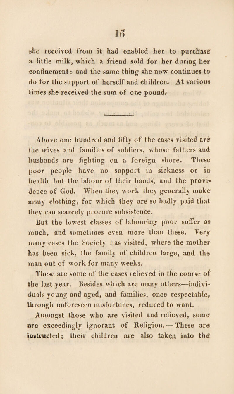 she received from it had enabled her to purchase a little milk, which a friend sold for her during her confinement: and the same thing she now continues to do for the support of herself and children. At various times she received the sum of one pound. Above one hundred and fifty of the cases visited are the wives and families of soldiers, whose fathers and husbands are fighting on a foreign shore. These poor people have no support in sickness or in health but the labour of their hands, and the provi¬ dence of God. When they work they generally make army clothing, for which they are so badly paid that they can scarcely procure subsistence. But the lowest classes of labouring poor suffer as much, and sometimes even more than these. Very many cases the Society has visited, where the mother has been sick, the family of children large, and the man out of work for many weeks. These are some of the cases relieved in the course of the last year. Besides which are many others—-indivi™ duals young and aged, and families, once respectable, through unforeseen misfortunes, reduced to want. Amongst those who are visited and relieved, some are exceedingly ignorant of Religion.-—These are instructed; their children are also taken into th©