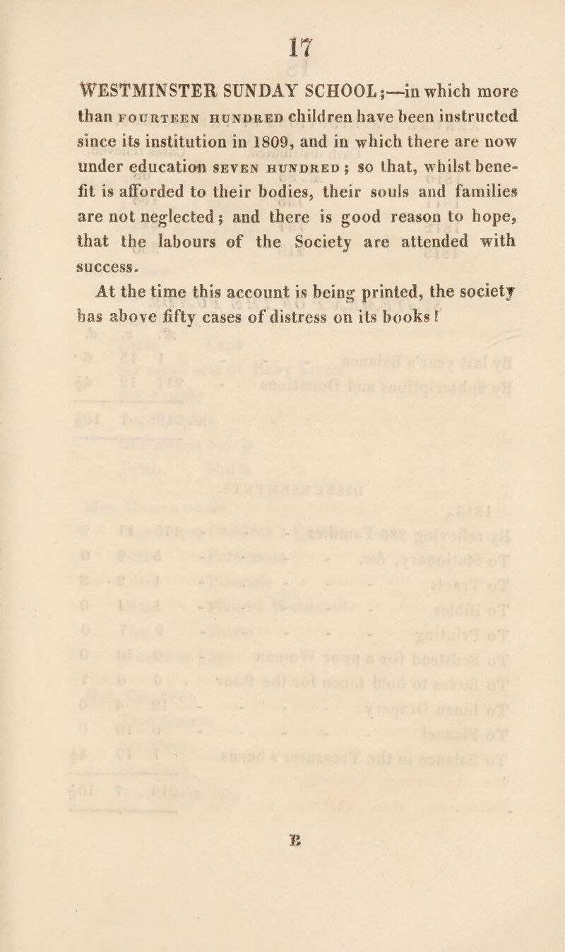 WESTMINSTER SUNDAY SCHOOLin which more than fourteen hundred children have been instructed since its institution in 1809, and in which there are now under education seven hundred? so that, whilst bene¬ fit is afforded to their bodies, their souls and families are not neglected ? and there is good reason to hope, that the labours of the Society are attended with success. At the time this account is being printed, the society has above fifty cases of distress on its books 5 B