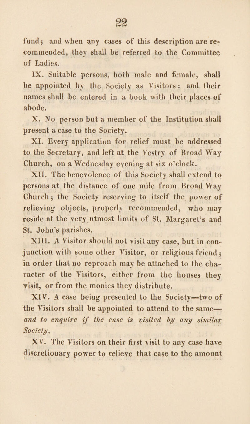 fund; and when any cases of this description are re* commended, they shall be referred to the Committee of Ladies. IX. Suitable persons, both male and female, shall be appointed by the Society as Visitors: and their names shall be entered in a book with their places of abode. X. No person but a member of the Institution shall present a case to the Society. XL Every application for relief must be addressed to the Secretary, and left at the Vestry of Broad Way Church, on a Wednesday evening at six o’clock. XII. The benevolence of this Society shall extend to persons at the distance of one mile from Broad Way Church ; the Society reserving to itself the power of relieving objects, properly recommended, who may reside at the very utmost limits of St. Margaret’s and St. John’s parishes. XIII. A Visitor should not visit any case, but in con¬ junction with some other Visitor, or religious friend; in order that no reproach may be attached to the cha¬ racter of the Visitors, either from the houses they visit, or from the monies they distribute. XI V. A case being presented to the Society-two of the Visitors shall be appointed to attend to the same— and to enquire if the case is visited by any similar Society. XV. The Visitors on their first visit to any case have discretionary power to relieve that case to the amount