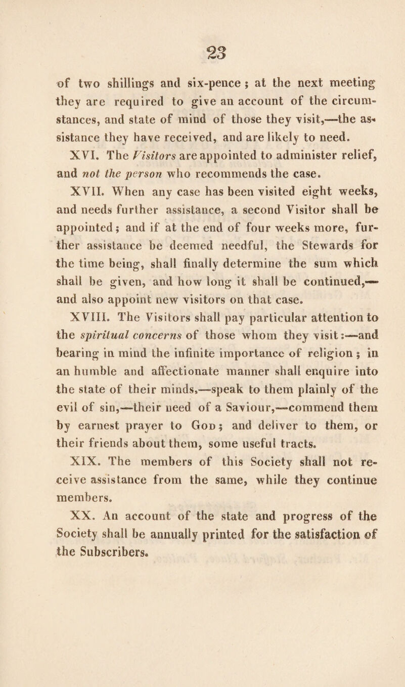 of two shillings and six-pence ? at the next meeting they are required to give an account of the circum¬ stances, and state of mind of those they visit,—the as* sistance they have received, and are likely to need. XVI. The Visitors are appointed to administer relief, and not the person who recommends the case. XVII. When any case has been visited eight weeks, and needs further assistance, a second Visitor shall be appointed; and if at the end of four weeks more, fur¬ ther assistance be deemed needful, the Stewards for the time being, shall finally determine the sum which shall be given, and how long it shall be continued,-— and also appoint new visitors on that case. XVIII. The Visitors shall pay particular attention to the spiritual concerns of those whom they visitand bearing in mind the infinite importance of religion ; in an humble and affectionate manner shall enquire into the state of their minds,—-speak to them plainly of the evil of sin,—their need of a Saviour,—commend them by earnest prayer to God ; and deliver to them, or their friends about them, some useful tracts. XIX. The members of this Society shall not; re¬ ceive assistance from the same, while they continue members. XX. An account of the state and progress of the Society shall be annually printed for the satisfaction of the Subscribers.