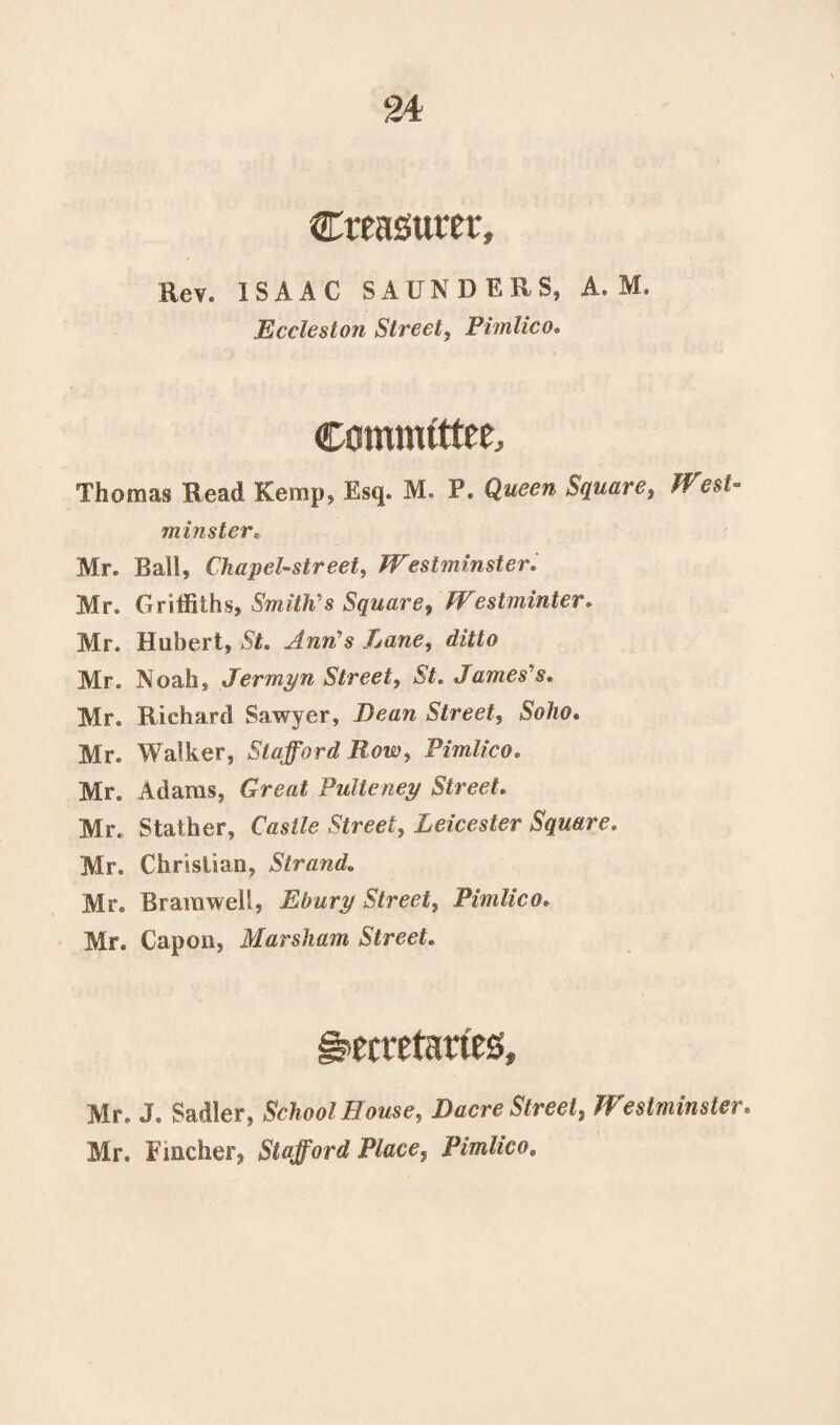 Cteasuret, Rev. ISAAC SAUNDERS, A. M. Eccleston Street, Pimlico. Committee, Thomas Read Kemp, Esq. M. P. Queen Square, tf est- minster« Mr. Ball, Chapel-street, Westminster. Mr. Griffiths, Smith's Square, Westminter. Mr. Hubert, Ann’s Lane, Mr. Noah, Jermyn Street, St. James's. Mr. Richard Sawyer, Dean Street, Soho. Mr. Walker, Stafford Row, Pimlico. Mr. Adams, Grea£ Pulteney Street. Mr. Stather, CWte Leicester Square. Mr. Christian, Strand. Mr. Bramwell, Ebury Street, Pimlico. Mr. Capon, Marsham Street. Secretaries, Mr. J. Sadler, School House, Dacre Street, Westminster. Mr. Fincher, Stafford Place, Pimlico,