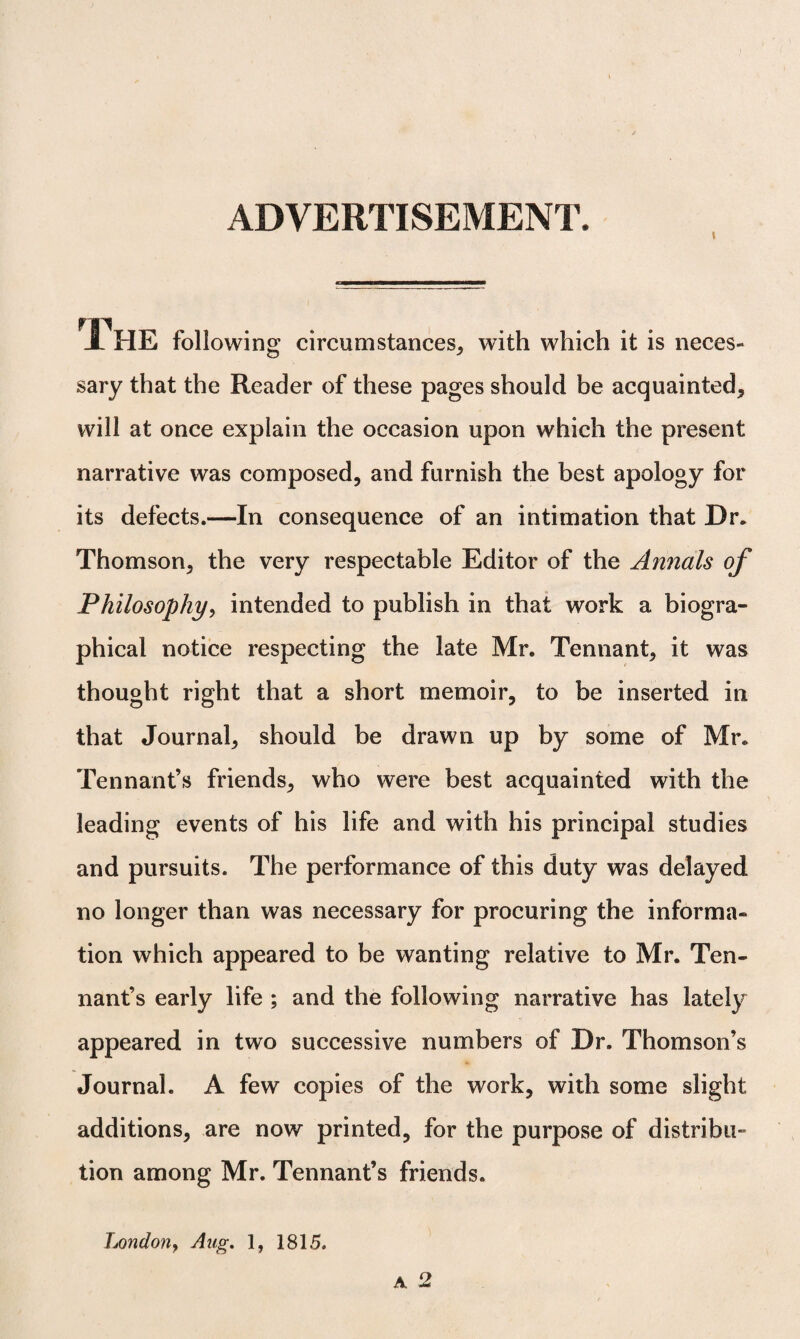 ADVERTISEMENT. fll JL HE following circumstances, with which it is neces¬ sary that the Reader of these pages should be acquainted, will at once explain the occasion upon which the present narrative was composed, and furnish the best apology for its defects.—In consequence of an intimation that Dr. Thomson, the very respectable Editor of the Annals of Philosophy, intended to publish in that work a biogra¬ phical notice respecting the late Mr. Tennant, it was thought right that a short memoir, to be inserted in that Journal, should be drawn up by some of Mr. Tennant’s friends, who were best acquainted with the leading events of his life and with his principal studies and pursuits. The performance of this duty was delayed no longer than was necessary for procuring the informa¬ tion which appeared to be wanting relative to Mr. Ten¬ nant’s early life ; and the following narrative has lately appeared in two successive numbers of Dr. Thomson’s Journal. A few copies of the work, with some slight additions, are now printed, for the purpose of distribu¬ tion among Mr. Tennant’s friends. London, Aug. 1, 1815.