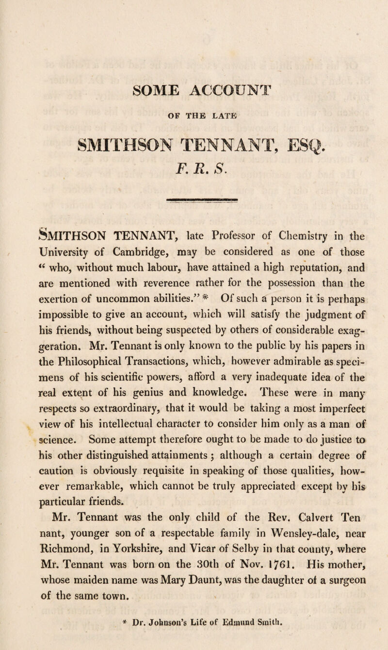 OF THE LATE SMITHSON TENNANT, ESQ. F. R. S. Smithson tennant, late Professor of Chemistry in the University of Cambridge, may be considered as one of those <e who, without much labour, have attained a high reputation, and are mentioned with reverence rather for the possession than the exertion of uncommon abilities.” * Of such a person it is perhaps impossible to give an account, which will satisfy the judgment of his friends, without being suspected by others of considerable exag¬ geration. Mr. Tennant is only known to the public by his papers in the Philosophical Transactions, which, however admirable as speci¬ mens of his scientific powers, afford a very inadequate idea of the real extent of his genius and knowledge. These were in many respects so extraordinary, that it would be taking a most imperfect view of his intellectual character to consider him only as a man of science. Some attempt therefore ought to be made to do justice to his other distinguished attainments \ although a certain degree of caution is obviously requisite in speaking of those qualities, how¬ ever remarkable, which cannot be truly appreciated except by his particular friends. Mr. Tennant was the only child of the Rev. Calvert Ten nant, younger son of a respectable family in Wensley-dale, near Richmond, in Yorkshire, and Vicar of Selby in that county, where Mr. Tennant was born on the 30th of Nov. 1761. His mother, whose maiden name was Mary Daunt, was the daughter of a surgeon of the same town. * Dr, Johnson’s Life of Edmund Smith.