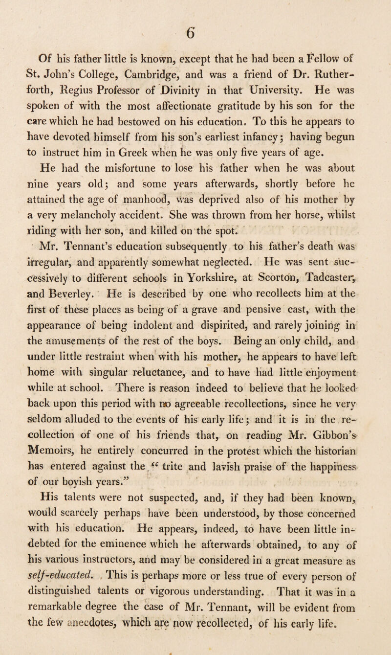 Of his father little is known, except that he had been a Fellow of St. John’s College, Cambridge, and was a friend of Dr. Ruther- forth, Regius Professor of Divinity in that University. He was spoken of with the most affectionate gratitude by his son for the care which he had bestowed on his education. To this he appears to have devoted himself from his son’s earliest infancy; having begun to instruct him in Greek when he was only five years of age. He had the misfortune to lose his father when he was about nine years old; and some years afterwards, shortly before he attained the age of manhood. Was deprived also of his mother by a very melancholy accident. She was thrown from her horse, whilst riding with her son, and killed on the spot. Mr. Tennant’s education subsequently to his father’s death was irregular, and apparently somewhat neglected. He was sent suc¬ cessively to different schools in Yorkshire, at Scorton, Tadcaster, and Beverley. He is described by one who recollects him at the first of these places as being of a grave and pensive cast, with the appearance of being indolent and dispirited, and rarely joining in the amusements of the rest of the boys. Being an only child, and under little restraint when with his mother, he appears to have left home with singular reluctance, and to have had little enjoyment while at school. There is reason indeed to believe that he looked hack upon this period with no agreeable recollections, since he very seldom alluded to the events of his early life; and it is in the re¬ collection of one of his friends that, on reading Mr. Gibbon’^ Memoirs, he entirely concurred in the protest which the historian has entered against the (£ trite and lavish praise of the happiness of our boyish years.” His talents were not suspected, and, if they had been known, would scarcely perhaps have been understood, by those concerned with his education. He appears, indeed, to have been little in¬ debted for the eminence which he afterwards obtained, to any of his various instructors, and may be considered in a great measure as self-educated. This is perhaps more or less true of every person of distinguished talents or vigorous understanding. That it was in a remarkable degree the case of Mr. Tennant, will be evident from the few anecdotes, which are now recollected, of his early life.