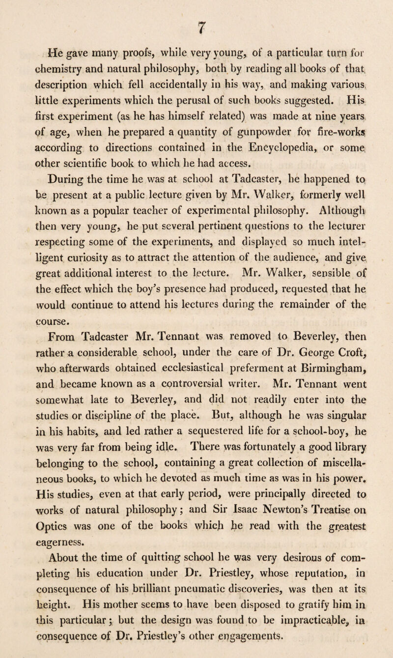 He gave many proofs, while very young, of a particular turn for chemistry and natural philosophy, both by reading all books of that, description which fell accidentally in his way, and making various little experiments which the perusal of such books suggested. His first experiment (as he has himself related) was made at nine years of age, when he prepared a quantity of gunpowder for fire-works according to directions contained in the Encyclopedia, or some other scientific book to which he had access. During the time he was at school at Tadcaster, he happened to he present at a public lecture given by Mr. Walker, formerly well known as a popular teacher of experimental philosophy. Although then very young, he put several pertinent questions to the lecturer respecting some of the experiments, and displayed so much intel¬ ligent curiosity as to attract the attention of the audience, and give great additional interest to the lecture. Mr. Walker, sensible of the effect which the boy's presence had produced, requested that he would continue to attend his lectures during the remainder of the course. From Tadcaster Mr. Tennant was removed to Beverley, then rather a considerable school, under the care of Dr. George Croft, who afterwards obtained ecclesiastical preferment at Birmingham, and became known as a controversial writer, Mr. Tennant went / \ somewhat late to Beverley, and did not readily enter into the studies or discipline of the place. But, although he was singular in his habits, and led rather a sequestered life for a school-boy, he was very far from being idle. There was fortunately a good library belonging to the school, containing a great collection of miscella¬ neous books, to which he devoted as much time as was in his power. His studies, even at that early period, were principally directed to works of natural philosophy; and Sir Isaac Newton's Treatise on Optics was one of the books which he read with the greatest eagerness. About the time of quitting school he was very desirous of com¬ pleting his education under Dr. Priestley, whose reputation, in consequence of his brilliant pneumatic discoveries, was then at its height. His mother seems to have been disposed to gratify him in this particular; but the design was found to be impracticable, in consequence of Dr. Priestley’s other engagements.