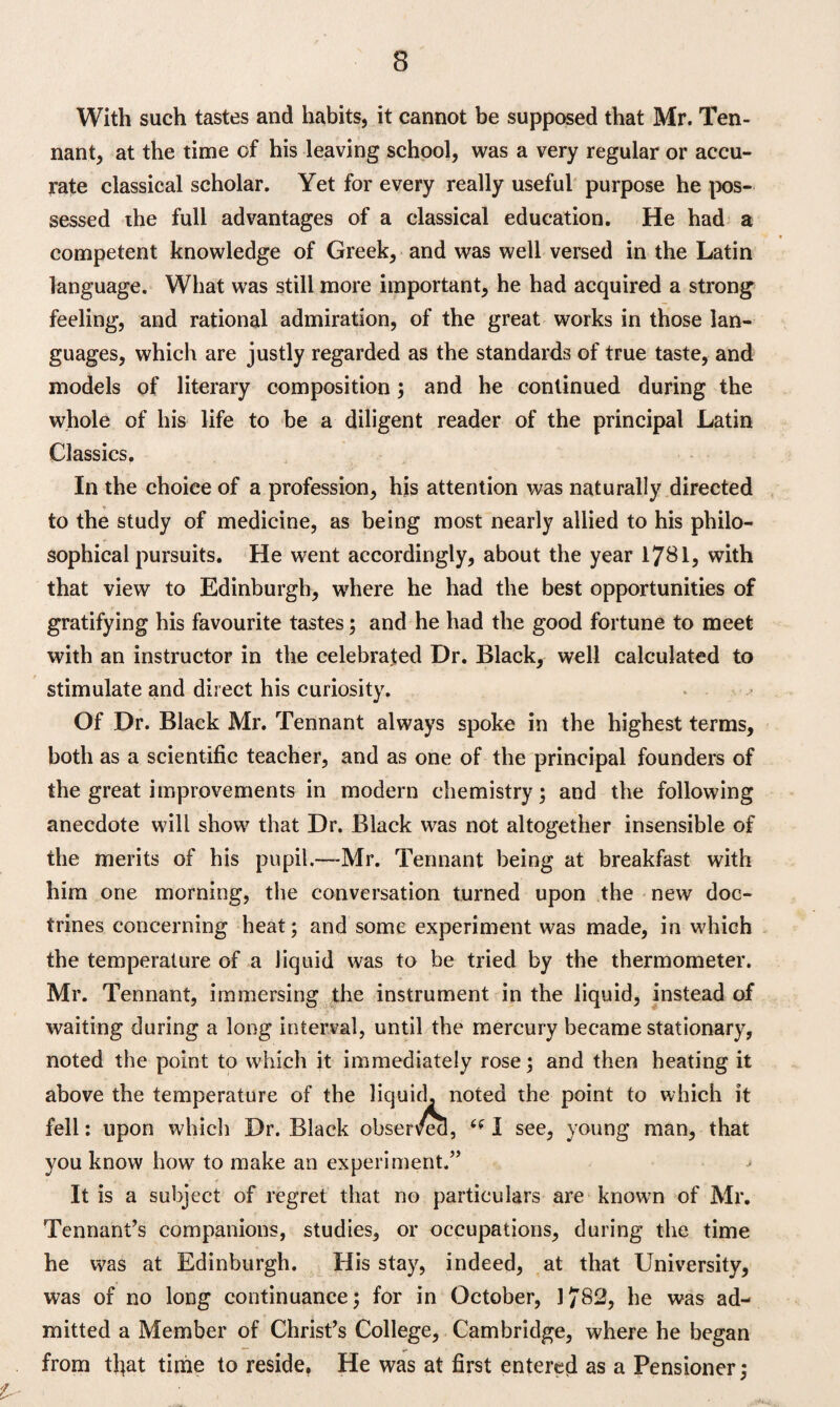 With such tastes and habits, it cannot be supposed that Mr. Ten¬ nant, at the time of his leaving school, was a very regular or accu¬ rate classical scholar. Yet for every really useful purpose he pos¬ sessed the full advantages of a classical education. He had a competent knowledge of Greek, and was well versed in the Latin language. What was still more important, he had acquired a strong feeling, and rational admiration, of the great works in those lan¬ guages, which are justly regarded as the standards of true taste, and models of literary composition; and he continued during the whole of his life to be a diligent reader of the principal Latin Classics. In the choice of a profession, his attention was naturally directed to the study of medicine, as being most nearly allied to his philo¬ sophical pursuits. He went accordingly, about the year 1781, with that view to Edinburgh, where he had the best opportunities of gratifying his favourite tastes; and he had the good fortune to meet with an instructor in the celebrated Dr. Black, well calculated to stimulate and direct his curiosity. Of Dr. Black Mr. Tennant always spoke in the highest terms, both as a scientific teacher, and as one of the principal founders of the great improvements in modern chemistry; and the following anecdote will show that Dr. Black was not altogether insensible of the merits of his pupil.—Mr. Tennant being at breakfast with him one morning, the conversation turned upon the new doc¬ trines concerning heat; and some experiment was made, in which the temperature of a liquid was to be tried by the thermometer. Mr. Tennant, immersing the instrument in the liquid, instead of waiting during a long interval, until the mercury became stationary, noted the point to which it immediately rose; and then heating it above the temperature of the liquid, noted the point to which it fell: upon which Dr. Black observed, I see, young man, that you know how to make an experiment.” It is a subject of regret that no particulars are known of Mr. Tennant’s companions, studies, or occupations, during the time he was at Edinburgh. His stay, indeed, at that University, was of no long continuance; for in October, 1782, he was ad¬ mitted a Member of Christ’s College, Cambridge, where he began from tfyat time to reside. He was at first entered as a Pensioner;