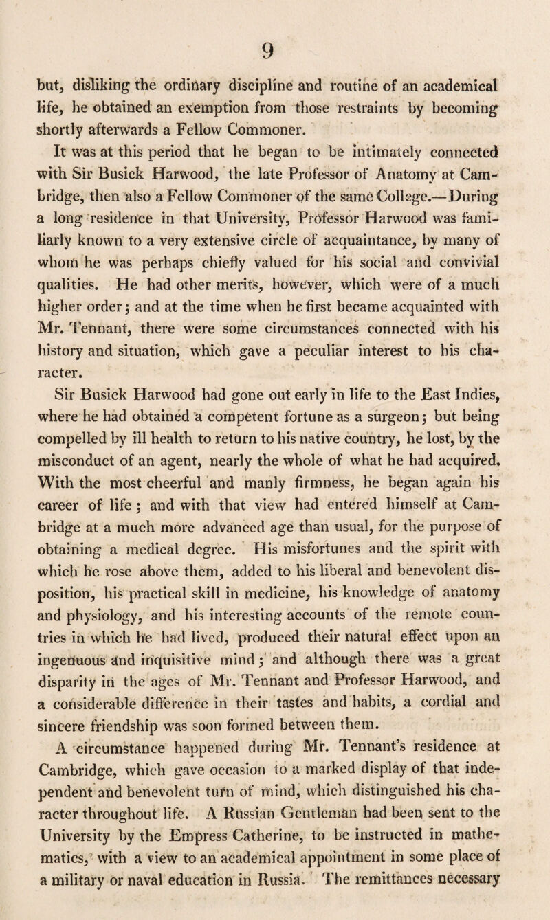 but, disliking the ordinary discipline and routine of an academical life, he obtained an exemption from those restraints by becoming shortly afterwards a Fellow Commoner. It was at this period that he began to be intimately connected with Sir Busick Harwood, the late Professor of Anatomy at Cam¬ bridge, then also a Fellow Commoner of the same College.—During a long residence in that University, Professor Harwood was fami¬ liarly known to a very extensive circle of acquaintance, by many of whom he was perhaps chiefly valued for his social and convivial qualities. He had other merits, however, which were of a much higher order; and at the time when he first became acquainted with Mr. Tennant, there were some circumstances connected with his history and situation, which gave a peculiar interest to his cha¬ racter. Sir Busick Harwood had gone out early in life to the East Indies, where he had obtained a competent fortune as a surgeon; but being compelled by ill health to return to his native country, he lost, by the misconduct of an agent, nearly the whole of what he had acquired. With the most cheerful and manly firmness, he began again his career of life ; and with that view had entered himself at Cam¬ bridge at a much more advanced age than usual, for the purpose of obtaining a medical degree. His misfortunes and the spirit with which he rose above them, added to his liberal and benevolent dis¬ position, his practical skill in medicine, his knowledge of anatomy and physiology, and his interesting accounts of the remote coun¬ tries in which he had lived, produced their natural effect upon an ingenuous and inquisitive mind; and although there was a great disparity in the ages of Mr. Tennant and Professor Harwood, and a considerable difference in their tastes and habits, a cordial and sincere friendship was soon formed between them. A circumstance happened during Mr. Tennant’s residence at Cambridge, which gave occasion to a marked display of that inde¬ pendent and benevolent turn of mind, which distinguished his cha¬ racter throughout life. A Russian Gentleman had been sent to the University by the Empress Catherine, to be instructed in mathe¬ matics, with a view to an academical appointment in some place of a military or naval education in Russia. The remittances necessary