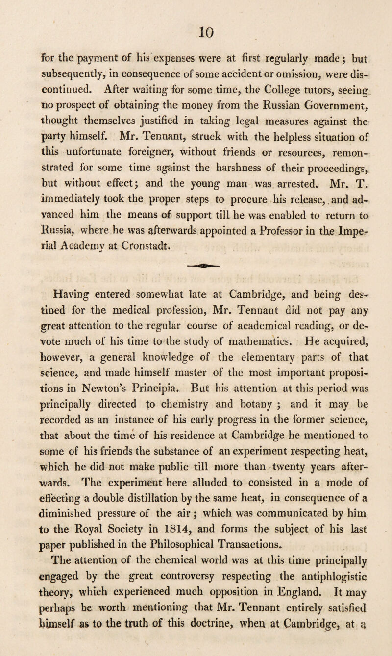 for the payment of his expenses were at first regularly made; but subsequently, in consequence of some accident or omission, were dis¬ continued. After waiting for some time, the College tutors, seeing no prospect of obtaining the money from the Russian Government, thought themselves justified in taking legal measures against the party himself. Mr. Tennant, struck with the helpless situation of this unfortunate foreigner, without friends or resources, remon¬ strated for some time against the harshness of their proceedings, but without effect; and the young man was arrested. Mr. T. immediately took the proper steps to procure his release, and ad¬ vanced him the means of support till he was enabled to return to Russia, where he was aftemards appointed a Professor in the Impe¬ rial Academv at Cronstadt. Having entered somewhat late at Cambridge, and being des¬ tined for the medical profession, Mr. Tennant did not pay any great attention to the regular course of academical reading, or de¬ vote much of his time to the study of mathematics. He acquired, however, a general knowledge of the elementary parts of that science, and made himself master of the most important proposi¬ tions in Newton’s Principia. Rut his attention at this period was principally directed to chemistry and botany ; and it may be recorded as an instance of his early progress in the former science, that about the time of his residence at Cambridge he mentioned to some of his friends the substance of an experiment respecting heat, which he did not make public till more than twenty years after¬ wards. The experiment here alluded to consisted in a mode of effecting a double distillation by the same heat, in consequence of a diminished pressure of the air; which was communicated by him to the Royal Society in 1814, and forms the subject of his last paper published in the Philosophical Transactions. The attention of the chemical world was at this time principally engaged by the great controversy respecting the antiphlogistic theory, which experienced much opposition in England. It may perhaps be wwth mentioning that Mr. Tennant entirely satisfied himself as to the truth of this doctrine, when at Cambridge, at a