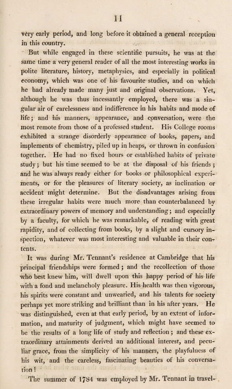 very early period, and long before it obtained a general reception in this country. But while engaged in these scientific pursuits, he was at the same time a very general reader of all the most interesting works in polite literature, history, metaphysics, and especially in political economy, which was one of his favourite studies, and on which he had already made many just and original observations. Yet, although he was thus incessantly employed, there was a sin¬ gular air of carelessness and indifference in his habits and mode of life; and his manners, appearance, and conversation, were the most remote from those of a professed student. His College rooms exhibited a strange disorderly appearance of books, papers, and implements of chemistry, piled up in heaps, or thrown in confusion together. He had no fixed hours or established habits of private study; but his time seemed to be at the disposal of his friends ; and he was always ready either for books or philosophical experi¬ ments, or for the pleasures of literary society, as inclination or accident might determine. But the disadvantages arising from these irregular habits were much more than counterbalanced by extraordinary powers of memory and understanding; and especially by a faculty, for which he was remarkable, of reading with great rapidity, and of collecting from books, by a slight and cursory in¬ spection, whatever was most interesting and valuable in their con^ tents. It was during Mr. Tennant’s residence at Cambridge that his principal friendships were formed; and the recollection of those who best knew him, will dwell upon this happy period of his life with a fond and melancholy pleasure. His health was then vigorous, his spirits were constant and unwearied, and his talents for society perhaps yet more striking and brilliant than in his after years. He was distinguished, even at that early period, by an extent of infor¬ mation, and maturity of judgment, which might have seemed to be the results of a long life of study and reflection; and these ex¬ traordinary attainments derived an additional interest, and pecu¬ liar grace, from the simplicity of his manners, the playfulness of his wit, and the careless, fascinating beauties of his conversa¬ tion ! ' : The summer of 1/84 was employed by Mr. Tennant in travel-