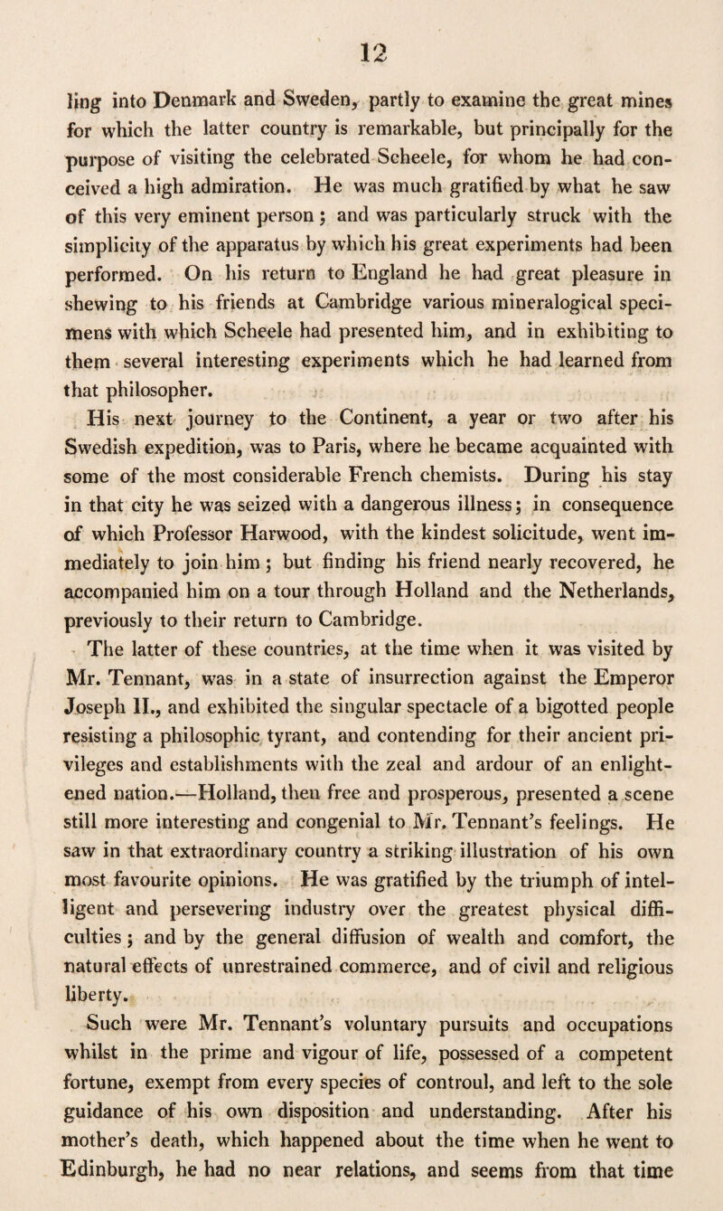 ling into Denmark and Sweden, partly to examine the great mines for which the latter country is remarkable, but principally for the purpose of visiting the celebrated Scheele, for whom he had con¬ ceived a high admiration. He was much gratified by what he saw of this very eminent person; and was particularly struck with the simplicity of the apparatus by which his great experiments had been performed. On his return to England he had great pleasure in shewing to his friends at Cambridge various mineralogical speci¬ mens with which Scheele had presented him, and in exhibiting to them several interesting experiments which he had learned from that philosopher. His next journey to the Continent, a year or two after his Swedish expedition, was to Paris, where he became acquainted with some of the most considerable French chemists. During his stay in that city he was seized with a dangerous illness; in consequence of which Professor Harwood, with the kindest solicitude, went im¬ mediately to join him; but finding his friend nearly recovered, he accompanied him on a tour through Holland and the Netherlands, previously to their return to Cambridge. The latter of these countries, at the time when it was visited by Mr. Tennant, was in a state of insurrection against the Emperor Joseph II., and exhibited the singular spectacle of a bigotted people resisting a philosophic tyrant, and contending for their ancient pri¬ vileges and establishments with the zeal and ardour of an enlight¬ ened nation.—Holland, then free and prosperous, presented a scene still more interesting and congenial to Mr. Tennant’s feelings. He saw in that extraordinary country a striking illustration of his own most favourite opinions. He was gratified by the triumph of intel¬ ligent and persevering industry over the greatest physical diffi¬ culties ; and by the general diffusion of wealth and comfort, the natural effects of unrestrained commerce, and of civil and religious liberty. Such were Mr. Tennant’s voluntary pursuits and occupations whilst in the prime and vigour of life, possessed of a competent fortune, exempt from every species of controul, and left to the sole guidance of his own disposition and understanding. After his mother’s death, which happened about the time when he went to Edinburgh, he had no near relations, and seems from that time