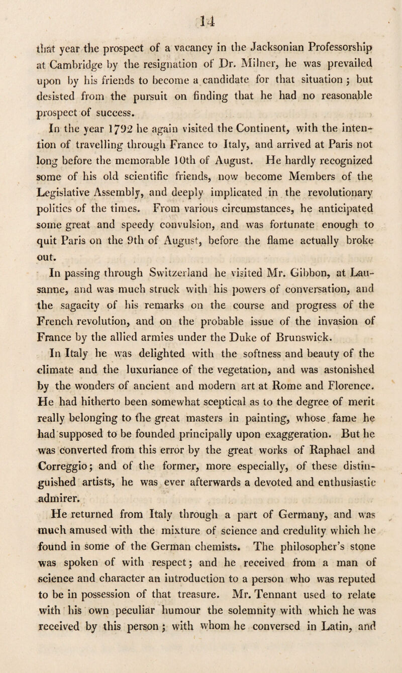 that year the prospect of a vacancy in the Jacksonian Professorship at Cambridge by the resignation of Dr. Milner, he was prevailed upon by his friends to become a candidate for that situation ; but desisted from the pursuit on finding that he had no reasonable prospect of success. In the year 1792 he again visited the Continent, with the inten¬ tion of travelling through France to Italy, and arrived at Paris not long before the memorable 10th of August. He hardly recognized some of his old scientific friends, now become Members of the Legislative Assembly, and deeply implicated in the revolutionary politics of the times. From various circumstances, he anticipated some great and speedy convulsion, and was fortunate enough to quit Paris on the 9th of August, before the flame actually broke out. In passing through Switzerland he visited Mr. Gibbon, at Lau¬ sanne, and was much struck with his powers of conversation, and the sagacity of his remarks on the course and progress of the French revolution, and on the probable issue of the invasion of France by the allied armies under the Duke of Brunswick. In Italy he was delighted with the softness and beauty of the climate and the luxuriance of the vegetation, and was astonished by the wonders of ancient and modern art at Rome and Florence. He had hitherto been somewhat sceptical as to the degree of merit really belonging to the great masters in painting, whose fame he had supposed to be founded principally upon exaggeration. But he was converted from this error by the great works of Raphael and Correggio; and of the former, more especially, of these distin¬ guished artists, he was ever afterwards a devoted and enthusiastic admirer. He returned from Italy through a part of Germany, and was much amused with the mixture of science and credulity which he found in some of the German chemists. The philosopher’s stone was spoken of with respect; and he received from a man of science and character an introduction to a person who was reputed to be in possession of that treasure. Mr. Tennant used to relate with his own peculiar humour the solemnity with which he was received by this person; with whom he conversed in Latin, and