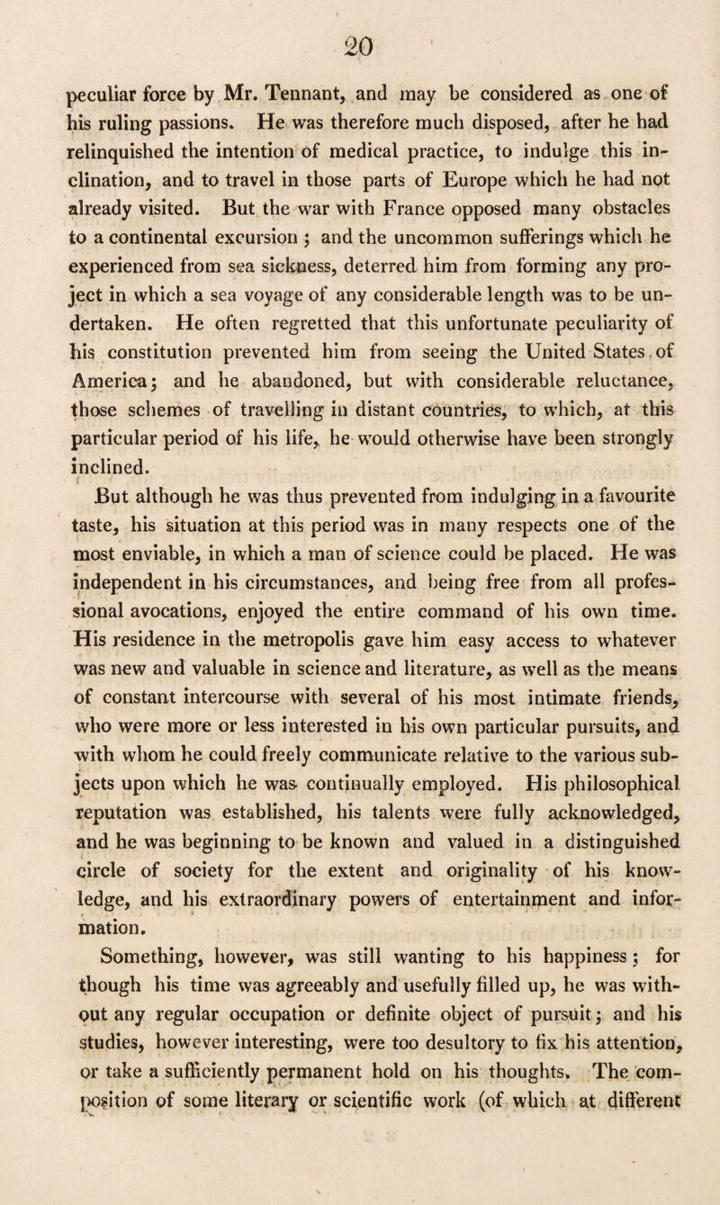 peculiar force by Mr. Tennant, and may be considered as one of his ruling passions. He was therefore much disposed, after he had relinquished the intention of medical practice, to indulge this in¬ clination, and to travel in those parts of Europe which he had not already visited. But the war with France opposed many obstacles to a continental excursion ; and the uncommon sufferings which he experienced from sea sickness, deterred him from forming any pro¬ ject in which a sea voyage of any considerable length was to be un¬ dertaken. He often regretted that this unfortunate peculiarity of his constitution prevented him from seeing the United States of America; and he abandoned, but with considerable reluctance, those schemes of travelling in distant countries, to which, at this particular period of his life, he would otherwise have been strongly inclined. i But although he was thus prevented from indulging in a favourite taste, his situation at this period was in many respects one of the most enviable, in which a man of science could he placed. He was independent in his circumstances, and being free from all profes¬ sional avocations, enjoyed the entire command of his own time. His residence in the metropolis gave him easy access to whatever was new and valuable in science and literature, as well as the means of constant intercourse with several of his most intimate friends, who were more or less interested in his own particular pursuits, and with whom he could freely communicate relative to the various sub¬ jects upon which he was continually employed. His philosophical reputation was established, his talents were fully acknowledged, and he was beginning to be known and valued in a distinguished circle of society for the extent and originality of his know¬ ledge, and his extraordinary powers of entertainment and infor¬ mation. Something, however, was still wanting to his happiness; for though his time was agreeably and usefully filled up, he was with¬ out any regular occupation or definite object of pursuit ; and his studies, however interesting, were too desultory to fix his attention, or take a sufficiently permanent hold on his thoughts. The com¬ position of some literary or scientific work (of which at different