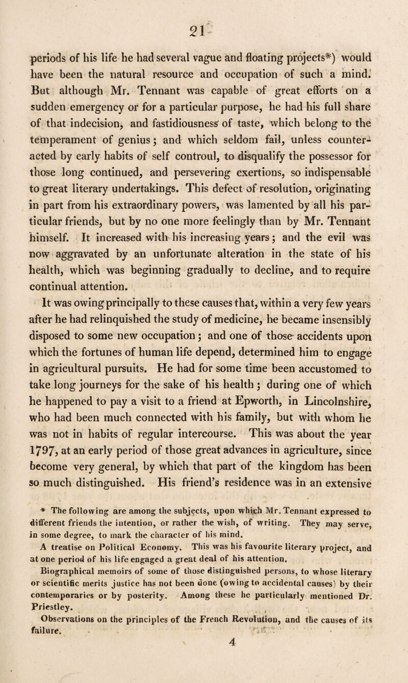 periods of his life he had several vague and floating projects*) would have been the natural resource and occupation of such a mind. But although Mr. Tennant was capable of great efforts on a sudden emergency or for a particular purpose, he had his full share of that indecision, and fastidiousness of taste, which belong to the temperament of genius; and which seldom fail, unless counter¬ acted by early habits of self controul, to disqualify the possessor for those long continued, and persevering exertions, so indispensable to great literary undertakings. This defect of resolution, originating in part from his extraordinary powers, was lamented by all his par¬ ticular friends, but by no one more feelingly than by Mr. Tennant himself. It increased with his increasing years; and the evil was now aggravated by an unfortunate alteration in the state of his health, which was beginning gradually to decline, and to require continual attention. It was owing principally to these causes that, within a very few years after he had relinquished the study of medicine, he became insensibly disposed to some new occupation; and one of those- accidents upon which the fortunes of human life depend, determined him to engage in agricultural pursuits. He had for some time been accustomed to take long journeys for the sake of his health ; during one of which he happened to pay a visit to a friend at Epworth, in Lincolnshire, who had been much connected with his family, but with whom he was not in habits of regular intercourse. This was about the year 1/97, at an early period of those great advances in agriculture, since become very general, by which that part of the kingdom has been so much distinguished. His friend's residence was in an extensive * The following are among the subjects, upon which Mr. Tennant expressed to different friends the intention, or rather the wish, of writing. They may serve, in some degree, to mark the character of his mind. A treatise on Political Economy. This was his favourite literary project, and at one period of his life engaged a great deal of his attention. Biographical memoirs of some of those distinguished persons, to whose literary or scientific merits justice has not been done (owing to accidental causes) by their contemporaries or by posterity. Among these he particularly mentioned Dr. Priestley. Observations on the principles of the French Revolution, and the causes of its failure. * 4