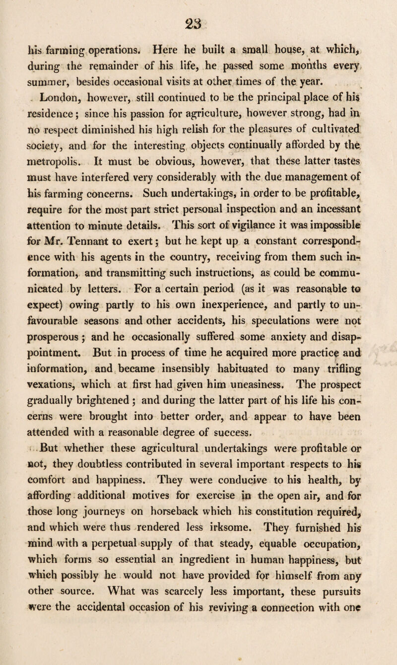 his farming operations. Here he built a small house, at which, during the remainder of his life, he passed some months every summer, besides occasional visits at other times of the year. London, however, still continued to be the principal place of his residence; since his passion for agriculture, however strong, had in no respect diminished his high relish for the pleasures of cultivated society, and for the interesting objects continually afforded by the metropolis. It must be obvious, however, that these latter tastes must have interfered very considerably with the due management of his farming concerns. Such undertakings, in order to be profitable, require for the most part strict personal inspection and an incessant attention to minute details. This sort of vigilance it was impossible for Mr. Tennant to exert; but he kept up a constant correspond¬ ence with his agents in the country, receiving from them such inr formation, and transmitting such instructions, as could be commu¬ nicated by letters. For a certain period (as it was reasonable to expect) owing partly to his own inexperience, and partly to un¬ favourable seasons and other accidents, his speculations were not prosperous; and he occasionally suffered some anxiety and disap¬ pointment. But in process of time he acquired more practice and information, and became insensibly habituated to many trifling vexations, which at first had given him uneasiness. The prospect gradually brightened ; and during the latter part of his life his con¬ cerns were brought into better order, and appear to have been attended with a reasonable degree of success. But whether these agricultural undertakings were profitable or not, they doubtless contributed in several important respects to his comfort and happiness. They were conducive to his health, by affording additional motives for exercise in the open air, and for those long journeys on horseback which his constitution required, and which were thus rendered less irksome. They furnished his mind with a perpetual supply of that steady, equable occupation, which forms so essential an ingredient in human happiness, but which possibly he would not have provided for himself from any other source. What was scarcely less important, these pursuits were the accidental occasion of his reviving a connection with one