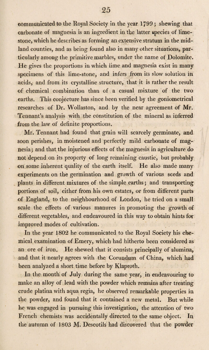 communicated to the Royal Society in the year 1799; shewing that carbonate of magnesia is an ingredient in the latter species of lime¬ stone, which he describes as forming an extensive stratum in the mid¬ land counties, and as being found also in many other situations, par¬ ticularly among the primitive marbles, under the name of Dolomite. He gives the proportions in which lime and magnesia exist in many specimens of this lime-stone, and infers from its slow solution in acids, and from its crystalline structure, that it is rather the result of chemical combination than of a casual mixture of the two earths. This conjecture has since been verified by the goniometrical researches of Dr. Wollaston, and by the near agreement of Mr. Tennant’s analysis with the constitution of the mineral as inferred from the law of definite proportions. Mr. Tennant had found that grain will scarcely germinate, and soon perishes, in moistened and perfectly mild carbonate of mag¬ nesia; and that the injurious effects of the magnesia in agriculture do not depend on its property of long remaining caustic, but probably on some inherent quality of the earth itself. He also made many experiments on the germination and growth of various seeds and plants in different mixtures of the simple earths; and transporting portions of soil, either from his own estates, or from different parts of England, to the neighbourhood of London, he tried on a small scale the effects of various manures in promoting the growth of different vegetables, and endeavoured in this way to obtain hints for improved modes of cultivation. In the year 1802 he communicated to the Royal Society his che¬ mical examination of Emery, which had hitherto been considered as an ore of iron. He shewed that it consists principally of alumina, and that it nearly agrees with the Corundum of China, which had been analyzed a short time before by Klaproth. In the month of July during the same year, in endeavouring to make an alloy of lead with the powder which remains after treating crude platina with aqua regia, he observed remarkable properties in the powder, and found that it contained a new metal. But while he was engaged in pursuing this investigation, the attention of two French chemists was accidentally directed to the same object. In the autumn of 1803 M. Descotils had discovered that the powder