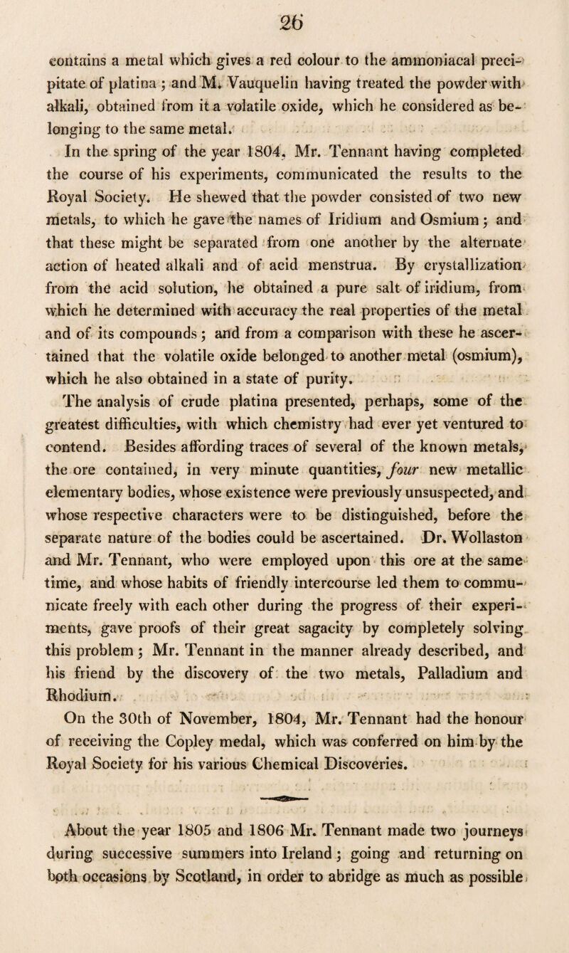 contains a metal which gives a red colour to the ammoniacal preci¬ pitate of platina ; and M. Vauquelin having treated the powder with alkali, obtained from it a volatile oxide, which he considered as be¬ longing to the same metal. In the spring of the year 1804, Mr. Tennant having completed the course of his experiments, communicated the results to the Royal Society. He shewed that the powder consisted of two new metals, to which he gave the names of Iridium and Osmium; and that these might be separated from one another by the alternate action of heated alkali and of acid menstrua. By crystallization- from the acid solution, he obtained a pure salt of iridium, from which he determined with accuracy the real properties of the metal and of its compounds; and from a comparison with these he ascer¬ tained that the volatile oxide belonged to another metal (osmium), which he also obtained in a state of purity. The analysis of crude platina presented, perhaps, some of the greatest difficulties, with which chemistry had ever yet ventured to contend. Besides affording traces of several of the known metals, the ore contained, in very minute quantities, four new metallic elementary bodies, whose existence were previously unsuspected, and whose respective characters were to be distinguished, before the separate nature of the bodies could be ascertained. Dr. Wollaston and Mr. Tennant, who were employed upon this ore at the same time, and whose habits of friendly intercourse led them to commu¬ nicate freely with each other during the progress of their experi¬ ments, gave proofs of their great sagacity by completely solving this problem ; Mr. Tennant in the manner already described, and his friend by the discovery of the two metals, Palladium and Rhodium. • s On the 30tli of November, 1804, Mr. Tennant had the honour of receiving the Copley medal, which was conferred on him by the Royal Society for his various Chemical Discoveries. r v » About the year 1805 and 1806 Mr. Tennant made two journeys during successive summers into Ireland ; going and returning on bpth occasions by Scotland, in order to abridge as much as possible