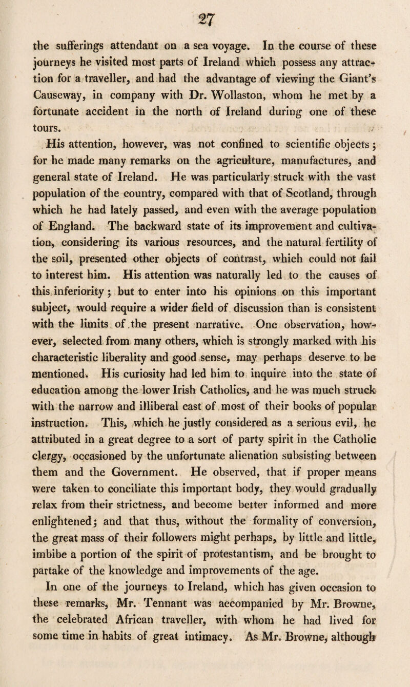 the sufferings attendant on a sea voyage. In the course of these journeys he visited most parts of Ireland which possess any attrac¬ tion for a traveller, and had the advantage of viewing the Giant’s Causeway, in company with Dr. Wollaston, whom he met by a fortunate accident in the north of Ireland during one of these tours. His attention, however, was not confined to scientific objects $ for he made many remarks on the agriculture, manufactures, and general state of Ireland. He was particularly struck with the vast population of the country, compared with that of Scotland, through which he had lately passed, and even with the average population of England. The backward state of its improvement and cultiva¬ tion, considering its various resources, and the natural fertility of the soil, presented other objects of contrast, which could not fail to interest him. His attention was naturally led to the causes of this inferiority; but to enter into his opinions on this important subject, would require a wider field of discussion than is consistent with the limits of the present narrative. One observation, how* ever, selected from many others, which is strongly marked with his characteristic liberality and good sense, may perhaps deserve to be mentioned. His curiosity had led him to inquire into the state of education among the lower Irish Catholics, and he was much struck with the narrow and illiberal cast of most of their books of popular instruction. This, which he justly considered as a serious evil, he attributed in a great degree to a sort of party spirit in the Catholic clergy, occasioned by the unfortunate alienation subsisting between them and the Government. He observed, that if proper means were taken to conciliate this important body, they would gradually relax from their strictness, and become better informed and more enlightened 5 and that thus, without the formality of conversion, the great mass of their followers might perhaps, by little and little, imbibe a portion of the spirit of protestantism, and be brought to partake of the knowledge and improvements of the age. In one of the journeys to Ireland, which has given occasion to these remarks, Mr. Tennant was accompanied by Mr. Browne, the celebrated African traveller, with whom he had lived for some time in habits of great intimacy. As Mr. Browne, although