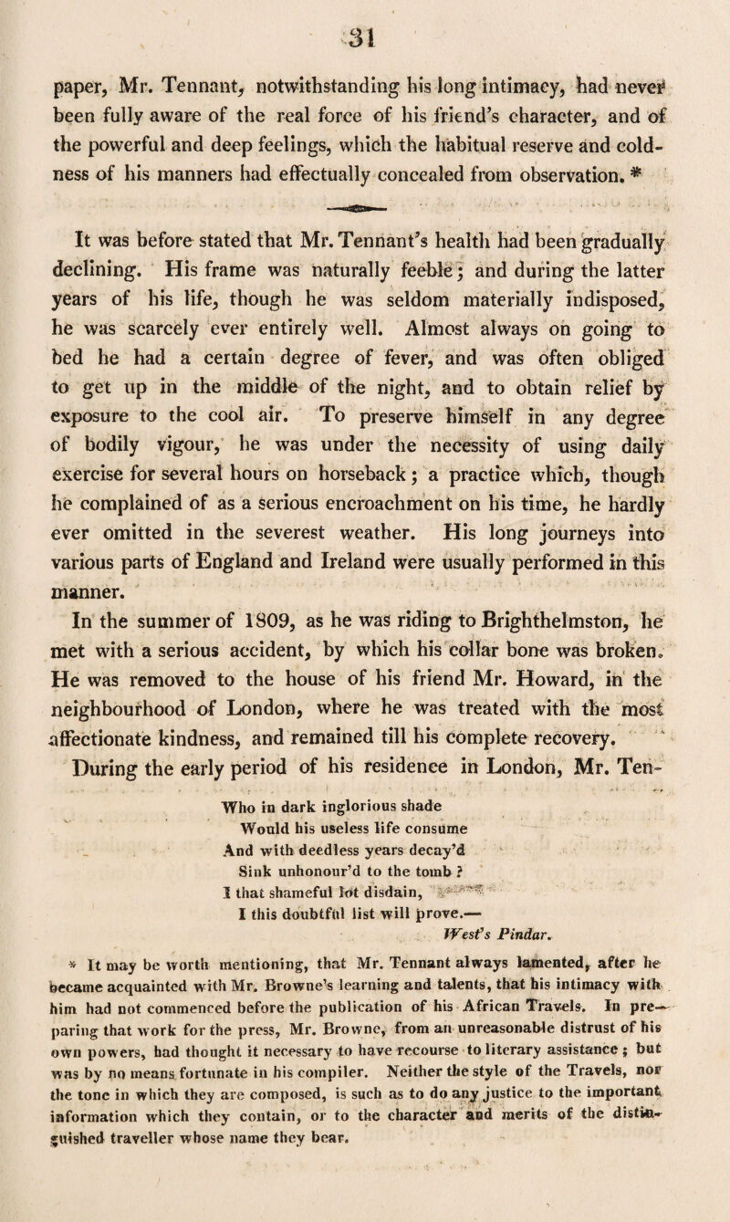 paper, Mr. Tennant, notwithstanding his long intimacy, had never* been fully aware of the real force of his friend’s character, and of the powerful and deep feelings, which the habitual reserve and cold¬ ness of his manners had effectually concealed from observation. * It was before stated that Mr. Tennant’s health had been gradually declining. His frame was naturally feeble; and during the latter years of his life, though he was seldom materially indisposed, he was scarcely ever entirely well. Almost always on going to bed he had a certain degree of fever, and was often obliged to get up in the middle of the night, and to obtain relief by exposure to the cool air. To preserve himself in any degree of bodily vigour, he was under the necessity of using daily exercise for several hours on horseback; a practice which, though he complained of as a serious encroachment on his time, he hardly ever omitted in the severest weather. His long journeys into various parts of England and Ireland were usually performed in this manner. In the summer of 1809, as he was riding to Brighthelmston, lie met with a serious accident, by which his collar bone was broken. He was removed to the house of his friend Mr. Howard, in the neighbourhood of London, where he was treated with the most affectionate kindness, and remained till his complete recovery. During the early period of his residence in London, Mr. Ten- Who in dark inglorious shade Would his useless life consume And with deedless years decay’d Sink unhonour’d to the tomb ? I that shameful lot disdain, j I this doubtful list will prove.— West’s Pindar. * It may be worth mentioning, that Mr. Tennant always lamented, after he became acquainted with Mr. Browne’s learning and talents, that his intimacy with him had not commenced before the publication of his African Travels. In pre¬ paring that work for the press, Mr. Browne, from an unreasonable distrust of his own powers, had thought it necessary to have recourse to literary assistance ; but was by no means fortunate in his compiler. Neither the style of the Travels, nor the tone in which they are composed, is such as to do any justice to the important information which they contain, or to the character and merits of the distin¬ guished traveller whose name they bear.