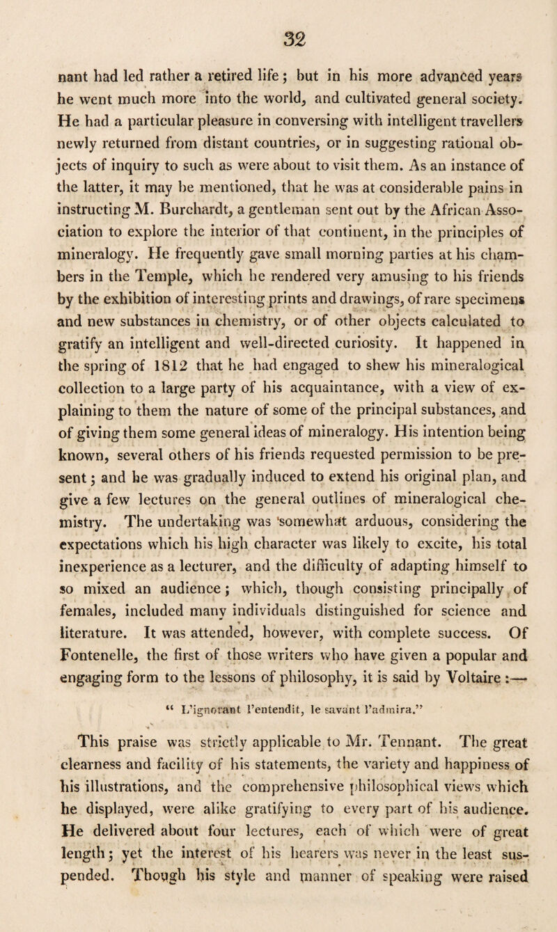 nant had led rather a retired life; but in his more advanced years he went much more into the worlds and cultivated general society. He had a particular pleasure in conversing with intelligent travellers newly returned from distant countries, or in suggesting rational ob¬ jects of inquiry to such as were about to visit them. As an instance of the latter, it may be mentioned, that he was at considerable pains in instructing M. Burchardt, a gentleman sent out by the African Asso¬ ciation to explore the interior of that continent, in the principles of mineralogy. He frequently gave small morning parties at his cham¬ bers in the Temple, which he rendered very amusing to his friends by the exhibition of interesting prints and drawings, of rare specimens and new substances in chemistry, or of other objects calculated to gratify an intelligent and well-directed curiosity. It happened in the spring of 1812 that he had engaged to shew his mineralogical collection to a large party of his acquaintance, with a view of ex¬ plaining to them the nature of some of the principal substances, and of giving them some general ideas of mineralogy. His intention being known, several others of his friends requested permission to be pre¬ sent ; and he was gradually induced to extend his original plan, and give a few lectures on the general outlines of mineralogical che¬ mistry. The undertaking was ‘somewhat arduous, considering the expectations which his high character was likely to excite, his total inexperience as a lecturer, and the difficulty of adapting himself to so mixed an audience; which, though consisting principally of females, included many individuals distinguished for science and literature. It was attended, however, with complete success. Of Fontenelle, the first of those writers who have given a popular and engaging form to the lessons of philosophy, it is said by Voltaire :— “ L’ignorant 1’entendit, le savant l’admira.” v ■ * This praise was strictly applicable to Mr. Tennant. The great clearness and facility of his statements, the variety and happiness of his illustrations, and the comprehensive philosophical views which he displayed, were alike gratifying to every part of his audience. He delivered about four lectures, each of which were of great length; yet the interest of his hearers was never in the least sus- x j * pended. Though his style and manner of speaking were raised