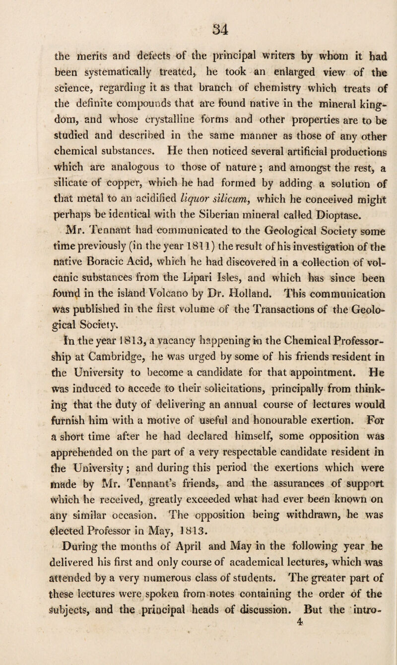 the merits and defects of the principal writers by whom it had been systematically treated, he took an enlarged view of the science, regarding it as that branch of chemistry which treats of the definite compounds that are found native in the mineral king¬ dom, and whose crystalline forms and other properties are to be studied and described in the same manner as those of any other chemical substances. He then noticed several artificial productions which are analogous to those of nature; and amongst the rest* a silicate of copper, which he had formed by adding a solution of that metal to an acidified liquor silicum, which he conceived might perhaps be identical with the Siberian mineral called Dioptase. Mr. Tennant had communicated to the Geological Society some time previously (in the year 1811) the result of his investigation of the native Boracic Acid, which he had discovered in a collection of vol¬ canic substances from the Lipari Isles, and which has since been found in the island Volcano by Dr. Holland. This communication was published in the first volume of the Transactions of the Geolo¬ gical Society. In the year 1813, a vacancy happening in the Chemical Professor¬ ship at Cambridge, he was urged by some of his friends resident in the University to become a candidate for that appointment. He was induced to accede to their solicitations, principally from think¬ ing that the duty of delivering an annual course of lectures would furnish him with a motive of useful and honourable exertion. For a short time after he had declared himself, some opposition was apprehended on the part of a very respectable candidate resident in the University; and during this period the exertions which were made by Mr. Tennant’s friends, and the assurances of support which he received, greatly exceeded what had ever been known on any similar occasion. The opposition being withdrawn, he was elected Professor in May, 1813. During the months of April and May in the following year he delivered his first and only course of academical lectures, which was attended by a very numerous class of students. The greater part of these lectures were spoken from notes containing the order of the Subjects, and the principal heads of discussion. But the intro- 4