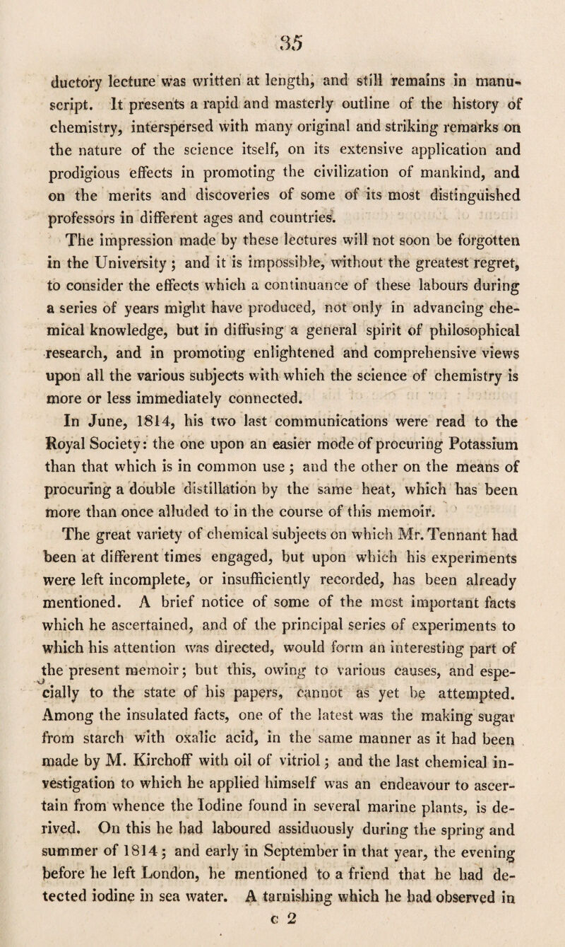 ductory lecture was written at length, and still remains in manu¬ script. It presents a rapid and masterly outline of the history of chemistry, interspersed with many original and striking remarks on the nature of the science itself, on its extensive application and prodigious effects in promoting the civilization of mankind, and on the merits and discoveries of some of its most distinguished professors in different ages and countries. The impression made by these lectures will not soon be forgotten in the University ; and it is impossible, without the greatest regret, to consider the effects which a continuance of these labours during a series of years might have produced, not only in advancing che¬ mical knowledge, but in diffusing a general spirit of philosophical research, and in promoting enlightened and comprehensive views upon all the various subjects with which the science of chemistry is more or less immediately connected. In June, 1814, his two last communications were read to the Royal Society: the one upon an easier mode of procuring Potassium than that which is in common use; and the other on the means of procuring a double distillation by the same heat, which has been more than once alluded to in the course of this memoir. The great variety of chemical subjects on which Mr. Tennant had been at different times engaged, but upon which his experiments were left incomplete, or insufficiently recorded, has been already mentioned. A brief notice of some of the most important facts which he ascertained, and of the principal series of experiments to which his attention was directed, would form an interesting part of the present memoir; but this, owing to various causes, and espe¬ cially to the state of his papers, cannot as yet be attempted. Among the insulated facts, one of the latest was the making sugar from starch with oxalic acid, in the same manner as it had been made by M. Kirchoff with oil of vitriol; and the last chemical in¬ vestigation to which he applied himself was an endeavour to ascer¬ tain from whence the Iodine found in several marine plants, is de¬ rived. On this he had laboured assiduously during the spring and summer of 1814; and early in September in that year, the evening before be left London, he mentioned to a friend that he bad de¬ tected iodine in sea water. A tarnishing which he had observed in c 2