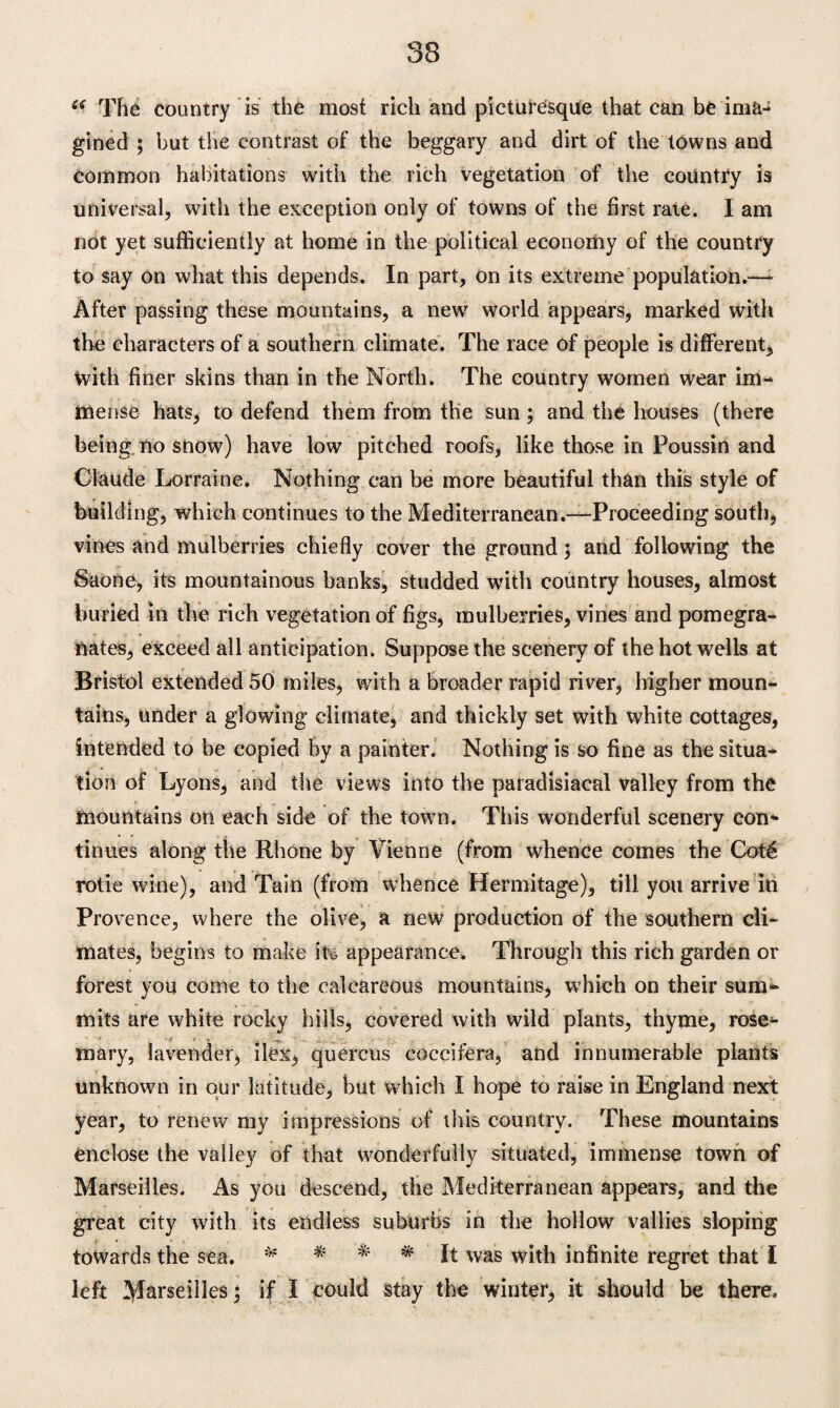 e< The country is the most rich and picturesque that can be ima¬ gined ; but the contrast of the beggary and dirt of the towns and common habitations with the rich vegetation of the country is universal, with the exception only of towns of the first rate. I am not yet sufficiently at home in the political economy of the country to say on what this depends. In part, on its extreme population.—- After passing these mountains, a new world appears, marked with the characters of a southern climate. The race of people is different. With finer skins than in the North. The country women wear im¬ mense hats, to defend them from the sun ; and the houses (there being no snow) have low pitched roofs, like those in Poussin and Claude Lorraine. Nothing can be more beautiful than this style of building, which continues to the Mediterranean.—Proceeding south, vines and mulberries chiefly cover the ground ; and following the Saone, its mountainous banks, studded with country houses, almost buried in the rich vegetation of figs, mulberries, vines and pomegra¬ nates, exceed all anticipation. Suppose the scenery of the hot wells at Bristol extended 50 miles, with a broader rapid river, higher moun¬ tains, under a glowing climate, and thickly set with white cottages, intended to be copied by a painter. Nothing is so fine as the situa¬ tion of Lyons, and the views into the paradisiacal valley from the mountains on each side of the town. This wonderful scenery con* tinues along the Rhone by Vienne (from whence comes the Cot€ rotie wine), and Tain (from whence Hermitage), till you arrive in Provence, where the olive, a new production of the southern cli¬ mates, begins to make it* appearance. Through this rich garden or forest you come to the calcareous mountains, which on their sum¬ mits are white rocky hills, covered with wild plants, thyme, rose- mary, lavender, ilex, quercus coccifera, and innumerable plants unknown in our latitude, hut which I hope to raise in England next year, to renew my impressions of this country. These mountains enclose the valley of that wonderfully situated, immense town of Marseilles. As you descend, the Mediterranean appears, and the great city with its endless suburbs in the hollow vallies sloping towards the sea. * * * * It was with infinite regret that I left Marseilles; if I could stay the winter, it should be there.