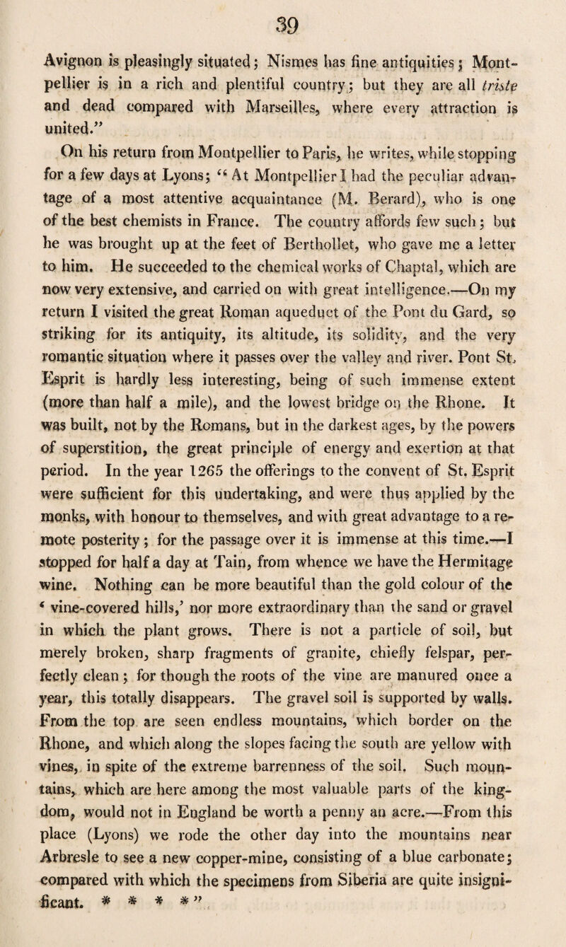 m Avignon is pleasingly situated; Nismes has fine antiquities $ Mont¬ pellier is in a rich and plentiful country ; but they are all tride and dead compared with Marseilles, where every attraction is united.” On his return from Montpellier to Paris, he writes, while stopping for a few days at Lyons; (6 At Montpellier I had the peculiar advan¬ tage of a most attentive acquaintance (M. Berard), who is one of the best chemists in France. The country affords few such; hut he was brought up at the feet of Berthollet, who gave me a letter to him. He succeeded to the chemical works of Chaptal, which are now very extensive, and carried on with great intelligence.—On my return I visited the great Roman aqueduct of the Pont du Gard, so striking for its antiquity, its altitude, its solidity, and the very romantic situation where it passes over the valley and river. Pont St, Esprit is hardly less interesting, being of such immense extent (more than half a mile), and the lowest bridge on the Rhone. It was built, not by the Romans, but in the darkest ages, by the powers of superstition, the great principle of energy and exertion at that period. In the year 1265 the offerings to the convent of St. Esprit were sufficient for this undertaking, and were thus applied by the monks, with honour to themselves, and with great advantage to a re¬ mote posterity; for the passage over it is immense at this time.—I stopped for half a day at Tain, from whence we have the Hermitage wine. Nothing can be more beautiful than the gold colour of the * vine-covered hills/ nor more extraordinary than the sand or gravel in which the plant grows. There is not a particle of soil, but merely broken, sharp fragments of granite, chiefly felspar, per¬ fectly clean ; for though the roots of the vine are manured once a year, this totally disappears. The gravel soil is supported by walls. From the top are seen endless mountains, which border on the Rhone, and which along the slopes facing the south are yellow with vines, in spite of the extreme barrenness of the soil. Such moun¬ tains, which are here among the most valuable parts of the king¬ dom, would not in England be worth a penny an acre.—From this place (Lyons) we rode the other day into the mountains near Arbresle to see a new copper-mine, consisting of a blue carbonate; compared with which the specimens from Siberia are quite insigni¬ ficant. * * * *”