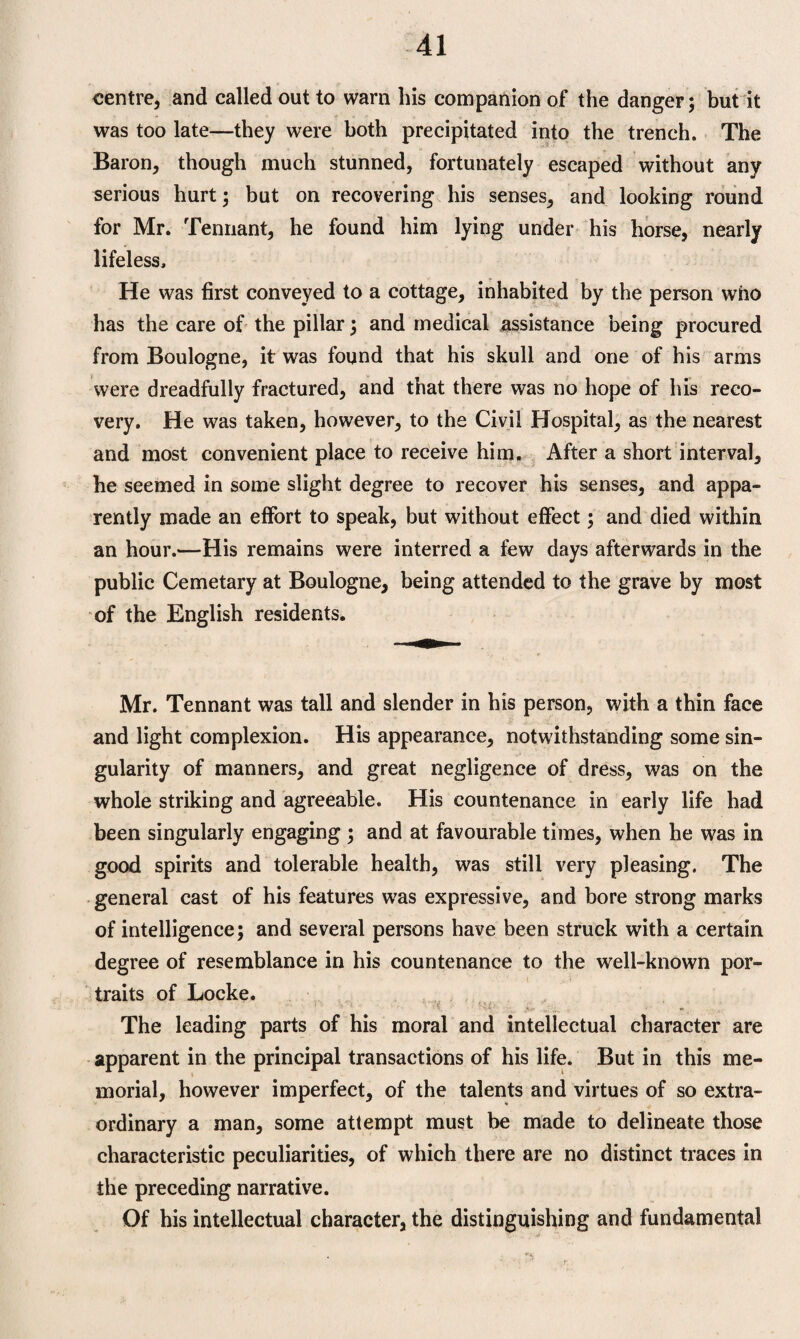 centre, and called out to warn his companion of the danger; but it was too late—they were both precipitated into the trench. The Baron, though much stunned, fortunately escaped without any serious hurt; but on recovering his senses, and looking round for Mr. Tennant, he found him lying under his horse, nearly lifeless. He was first conveyed to a cottage, inhabited by the person who has the care of the pillar; and medical assistance being procured from Boulogne, it was found that his skull and one of his arms were dreadfully fractured, and that there was no hope of his reco¬ very. He was taken, however, to the Civil Hospital, as the nearest and most convenient place to receive him. After a short interval, he seemed in some slight degree to recover his senses, and appa¬ rently made an effort to speak, but without effect; and died within an hour.—His remains were interred a few days afterwards in the public Cemetary at Boulogne, being attended to the grave by most of the English residents. Mr. Tennant was tall and slender in his person, with a thin face and light complexion. His appearance, notwithstanding some sin¬ gularity of manners, and great negligence of dress, was on the whole striking and agreeable. His countenance in early life had been singularly engaging ; and at favourable times, when he was in good spirits and tolerable health, was still very pleasing. The general cast of his features was expressive, and bore strong marks of intelligence; and several persons have been struck with a certain degree of resemblance in his countenance to the well-known por¬ traits of Locke. The leading parts of his moral and intellectual character are apparent in the principal transactions of his life. But in this me¬ morial, however imperfect, of the talents and virtues of so extra¬ ordinary a man, some attempt must be made to delineate those characteristic peculiarities, of which there are no distinct traces in the preceding narrative. Of his intellectual character, the distinguishing and fundamental