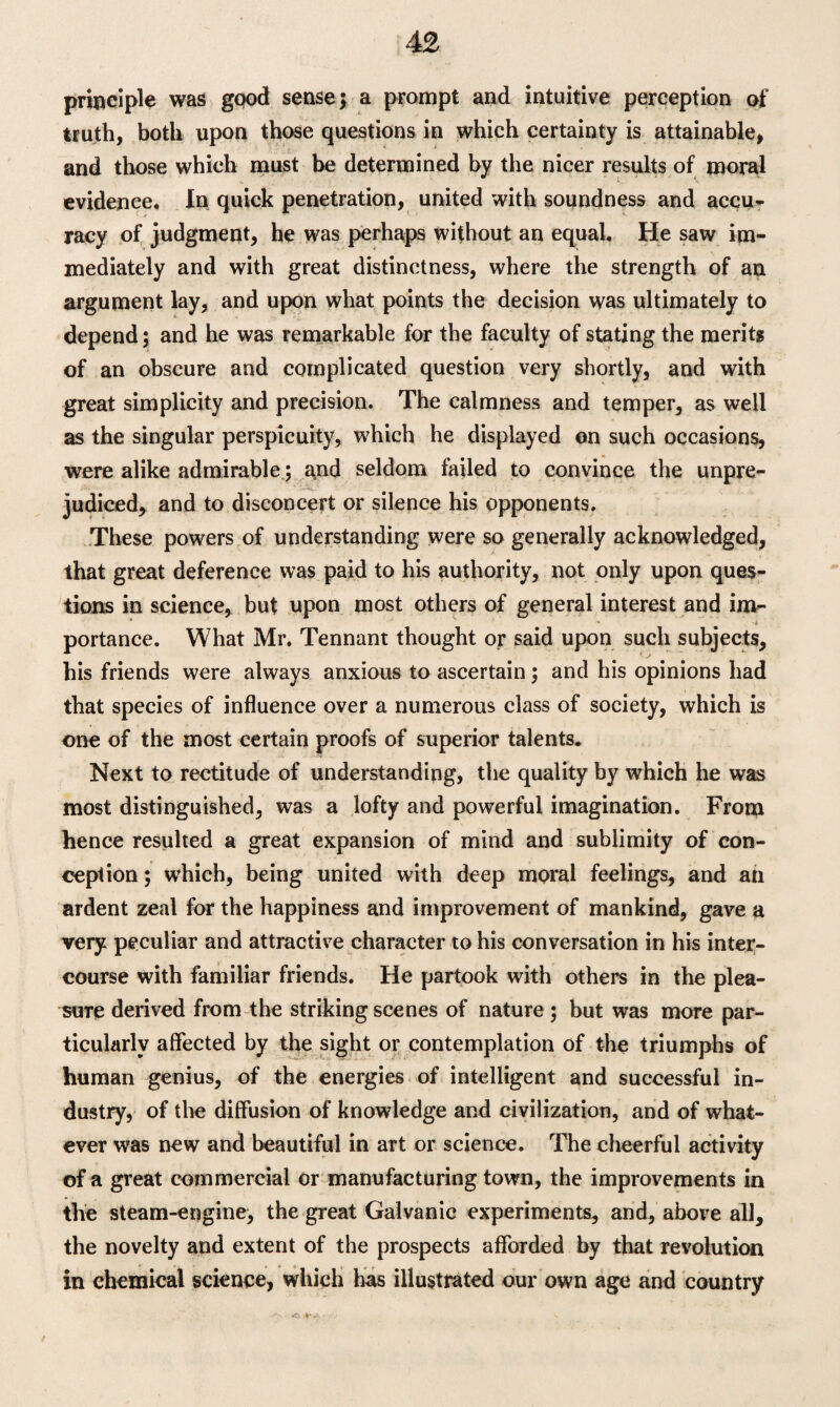 principle was gpod sense} a prompt and intuitive perception of truth, both upon those questions in which certainty is attainable, and those which must be determined by the nicer results of moral evidence. In quick penetration, united with soundness and accu¬ racy of judgment, he was perhaps without an equal. He saw im¬ mediately and with great distinctness, where the strength of an argument lay, and upon what points the decision was ultimately to depend; and he was remarkable for the faculty of stating the merits of an obscure and complicated question very shortly, and with great simplicity and precision. The calmness and temper, as well as the singular perspicuity, which he displayed on such occasions, were alike admirable; and seldom failed to convince the unpre¬ judiced, and to disconcert or silence his opponents. These powers of understanding were so generally acknowledged, that great deference was paid to his authority, not only upon ques¬ tions in science, but upon most others of general interest and im¬ portance. What Mr. Tennant thought or said upon such subjects, his friends were always anxious to ascertain; and his opinions had that species of influence over a numerous class of society, which is one of the most certain proofs of superior talents. Next to rectitude of understanding, the quality by which he was most distinguished, was a lofty and powerful imagination. From hence resulted a great expansion of mind and sublimity of con¬ ception ; which, being united with deep moral feelings, and an ardent zeal for the happiness and improvement of mankind, gave a very peculiar and attractive character to his conversation in his inter¬ course with familiar friends. He partook with others in the plea¬ sure derived from the striking scenes of nature ; but was more par¬ ticularly affected by the sight or contemplation of the triumphs of human genius, of the energies of intelligent and successful in¬ dustry, of the diffusion of knowledge and civilization, and of what¬ ever was new and beautiful in art or science. The cheerful activity of a great commercial or manufacturing town, the improvements in the steam-engine, the great Galvanic experiments, and, above all, the novelty and extent of the prospects afforded by that revolution in chemical science, which has illustrated our own age and country