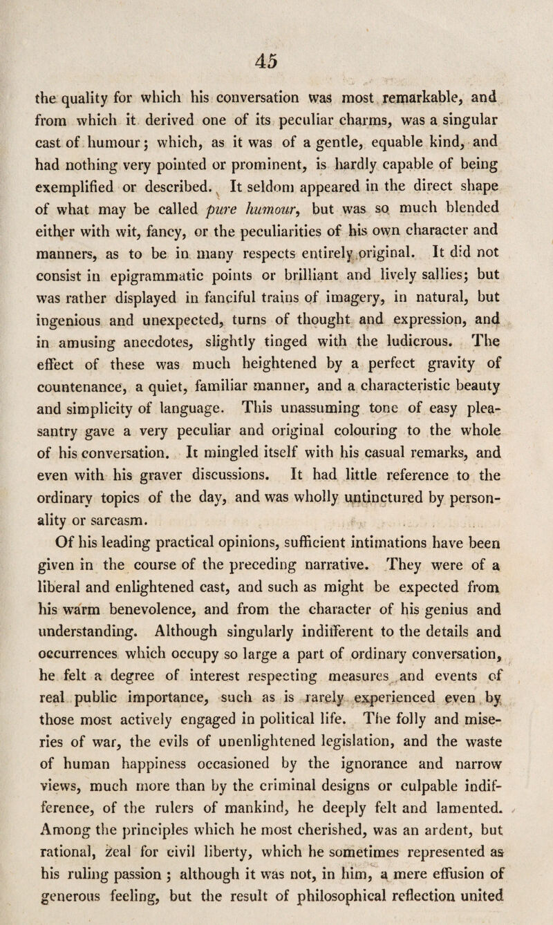 the quality for which his conversation was most remarkable, and from which it derived one of its peculiar charms, was a singular cast of humour; which, as it was of a gentle, equable kind, and had nothing very pointed or prominent, is hardly capable of being exemplified or described. v It seldom appeared in the direct shape of wrhat may be called pure humour, but was so much blended either with wit, fancy, or the peculiarities of his own character and manners, as to be in many respects entirely original. It did not consist in epigrammatic points or brilliant and lively sallies; but was rather displayed in fanciful trains of imagery, in natural, but ingenious and unexpected, turns of thought and expression, and in amusing anecdotes, slightly tinged with the ludicrous. The effect of these was much heightened by a perfect gravity of countenance, a quiet, familiar manner, and a characteristic beauty and simplicity of language. This unassuming tone of easy plea¬ santry gave a very peculiar and original colouring to the whole of his conversation. It mingled itself with his casual remarks, and even with his graver discussions. It had little reference to the ordinary topics of the day, and was wholly untinctured by person¬ ality or sarcasm. Of his leading practical opinions, sufficient intimations have been given in the course of the preceding narrative. They were of a liberal and enlightened cast, and such as might be expected from his warm benevolence, and from the character of his genius and understanding. Although singularly indifferent to the details and occurrences which occupy so large a part of ordinary conversation, he felt a degree of interest respecting measures and events of real public importance, such as is rarely experienced even by those most actively engaged in political life. The folly and mise¬ ries of war, the evils of unenlightened legislation, and the waste of human happiness occasioned by the ignorance and narrow views, much more than by the criminal designs or culpable indif¬ ference, of the rulers of mankind, he deeply felt and lamented. Among the principles which he most cherished, was an ardent, but rational, 2eal for civil liberty, which he sometimes represented as his ruling passion ; although it was not, in him, a mere effusion of generous feeling, but the result of philosophical reflection united