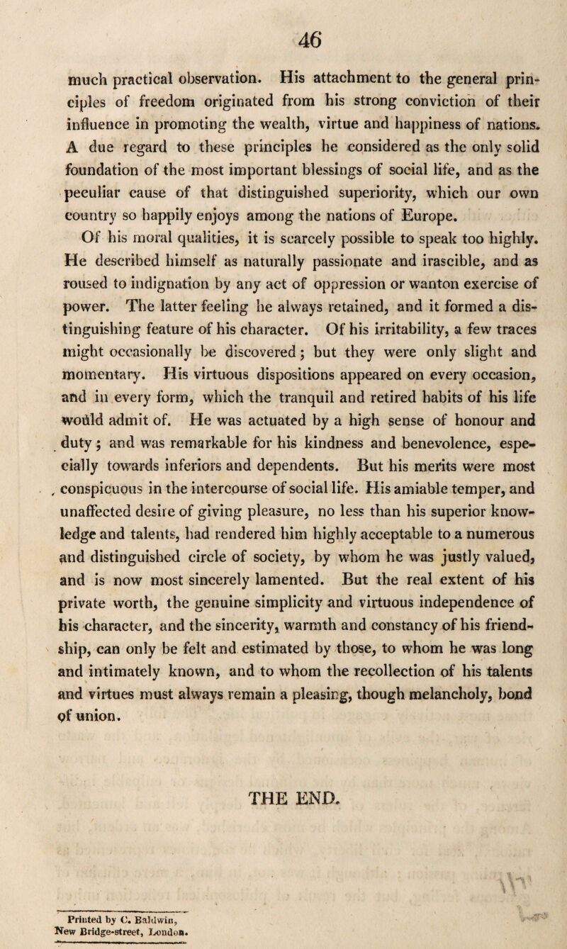 much practical observation. His attachment to the general prin¬ ciples of freedom originated from his strong conviction of their influence in promoting the wealth, virtue and happiness of nations. A due regard to these principles he considered as the only solid foundation of the most important blessings of social life, and as the peculiar cause of that distinguished superiority, which our own country so happily enjoys among the nations of Europe. Of his moral qualities, it is scarcely possible to speak too highly. He described himself as naturally passionate and irascible, and as roused to indignation by any act of oppression or wanton exercise of power. The latter feeling he always retained, and it formed a dis¬ tinguishing feature of his character. Of his irritability, a few traces might occasionally be discovered; but they were only slight and momentary. His virtuous dispositions appeared on every occasion, and in every form, which the tranquil and retired habits of his life woiild admit of. He was actuated by a high sense of honour and duty; and was remarkable for his kindness and benevolence, espe¬ cially towards inferiors and dependents. But his merits were most , conspicuous in the intercourse of social life. His amiable temper, and unaffected desire of giving pleasure, no less than his superior know¬ ledge and talents, had rendered him highly acceptable to a numerous and distinguished circle of society, by whom he was justly valued, and is now most sincerely lamented. But the real extent of his private worth, the genuine simplicity and virtuous independence of his character, and the sincerity, warmth and constancy of his friend¬ ship, can only be felt and estimated by those, to whom he was long and intimately known, and to whom the recollection of his talents and virtues must always remain a pleasing, though melancholy, bond pf union. THE END. Printed by C. Baldwin, New Bridge-street, London.