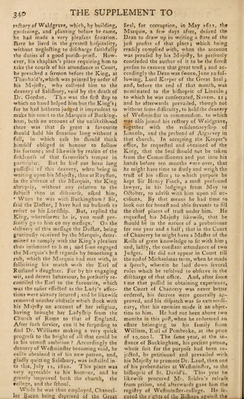 reftory of Waldgrave, which, by building, gardening, and planting before he came, he had made a very pleafant fituation. Here he lived in the greateft hospitality, without neglefting to diicharge faithfully the duties of a good parifh-pneft. How¬ ever, his chaplain’s place requiring him to take the courfe of his attendance at Court, he preached a ferrnon before the King, at Theobald’s,which was printed by order of his Majefty, who collated him to the deanery of Salifbury, void by the death of Dr. Gordon. Th.s was the fir ft ftep to which no hand helped him but the King’s; for he had hitherto judged it imprudent to make his cou: t to the Marquis of Bucking¬ ham, both on account of the unlikelihood there was that fo great a favourite fhould hold his fituation long without a fall, in which cafe he fhould think himfelf obliged in honour to follow his fortune; and likewife by reafon of the ficklenefs of that favourite’s temper in particular. But he had not been long poffeffed cf this deanery, when being in waiting upon his Majefty, then atRoyfton, in the abfence of the Marquis, the King abruptly, without any relation to the fubjecf then in difcourfe, afked him, ‘ When he was with Buckingham ? Sir, faid the Doftor, I have had no bufinefs to refort to his Lordihip. But, replied the Ki ng, wherefoever he is, you muff pre- jently go to him on my meftage.’ On the delivery of this meftage the Do£tor, being gracioully received by the Marquis, deter¬ mined to comply with the King’s pleafure thus intimated to h m ; and foon engaged the Marquis’s beft regards by fmoothing a rub, which the Marquis had met with, in folliciting his march with the Earl of Rutland s daughter. For by his engaging wit, and decent behaviour, he prefently re¬ conciled the Earl to the favourite, which was the eafier eftefted as the Lady’s affec¬ tions were already fecured ; and he likewife removed another obftacle which ftuck with his Majefty on account of her religion, having brought her Ladyfhip from the Church of Rome to that of England. After fuch fervice, can it be furpnfing to find Dr. Williams making a very quick progrefs to the height of all that could be in his utmoft ambition ? Accordingly the deanery of Weftminfter becoming void, he eafilv obtained it of his new patron, and, gladly quitting Salifbury, was inftalled in¬ to this, July 12, 1620. This place was very agreeable to his humour, and he greatly improved both the church, the college, and the fchool. While he was thus employed, Chancel¬ lor Bacon being deprived of the Great Seal, for corruption, in May 1621, the Marquis, a few days after, dtfned the Dean to draw up in writing a Hate of the juft profits cf that place; which being readily complied with, when the account was perufed by his Majefty, he prefently concluded the author of it to be the fitteft perfon to execute that great truft ; and ac¬ cordingly the Dean was fworn,June 10 fol¬ lowing, Lord Keeper of the Great Seal ; and, before the end of that month, was nominated to the bifhopric of Lincoln ; to which he was confecrated, Novem. 11 ; and he afterwards prevailed, though not without fome difficulty, to hold the deanery of Weftminfter in commendam, to which was alfo joined his reftory of Waldgrave, together with the rtfidentiaryfhip of Lincoln, and the prebend of Algai vey in that church. In accepting the Keeper's office, he requefted and obtained of the King, that the Seal fhould not be taken from the Commiffioners and put into his hands before ten months ^ere over, that he might have time to lludy and weigh the truft of his office ; to which purpofe he kept Sir Hemy Finch, a moll profound lawyer, in his lodgings from May to Oftober, to advife with him upon all oc~ cafions. By that means he had time to look out for honeft and able fervants to fill the chief places of truft under him. He requefted his Majefty likewife, that he fhould be in the nature of a probationer for one year and a half; that in the Court of Chancery he might have a Mafter of the Rolls of great knowledge to fit with him ; and, laflly, the conftant attendance of two Judges. He did not appear in Court till the end of Michaelmas term, when he made a fpeech, wherein he laid dowm feveral rules which he refolved to obferve in the difcharge of that office. And, after fome t me that patted in obtaining experience, the Court of Chancery was never better ordered, his decrees were generally ap¬ proved, and his difpatchwas fo extraordi¬ nary, that his enemies made it an objec¬ tion to him. He had not been above two months in this poll, when he redeemed an eftate belonging to his family fiorn William, Earl of Pembroke, at the price of 10,000 1. The fame year, at the in- ftance of Buckingham, his prefent patron, whole fuit for the purpofe had been ie- jefted, he petitioned and prevailed wbh his Majefty to promote Dr. Laud, then one of his prebendaries at Weftminfter, to the bifhopiic of St. David’s. This year he likewife procured Mr. Sclden’s relrafe from prifon, and afterwards gave him the regiftry of Weftminfter-college. He fe¬ cured the l ’ghts of the Biihops againlt the
