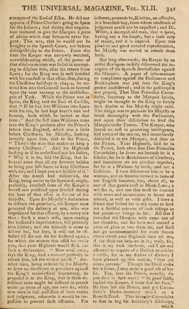 attempts of the Earl of ElTex. He did not approve of Prince Charles’s going to Spain for the Infanta j and daring that negocia- tion ventured to give the Marquis a piec-e of advice which that favourite never for¬ gave : This was, that he would not be haughty to the Spanifh Court, nor behave difrelpe&fully to the Prince. From this time the Keeper was narrowly watched, notwithifanding which, all the power of that abfolute minion was foiled in attempt¬ ing to difplace him, after his return from Spain $ for the King was fo well fatisfied with his conduct in that affair, that, during the Chriffmas holidays in 1613-4, he en¬ tered him into the Council- book to fucceed fcpon the next vacancy to the archbifho- pric of York. While the Prince was in Spain, the King told the Earl of Carlifle, that “ If he had fent Williams into Spain with his fon, he had kept heart’s eafe and honour, both which he lacked at that time And the firft time Williams came into the Kind’s prefence after the Prince’s return into England, which was a little before Chriffmas, his Majefty, looking intently upon him, faid to the Piince, “ There's the man that makes us keep a merry Chriffmas And his Highnefs looking as if he underftood not his father, <l Why it is he, faid the King, that la¬ boured more than all my fervants befides to bring you fafe home to keep Chriffmas with rnej and I hope you are fenfible of it.” After the match had mifcarried, the King, being cooler to the Spaniard, might, probably, recollect fome of the Keeper’s honeff arts pra£filed upon himfeif during the heat of that affair in favour of his fubjc6fs. Upon his Majelfy’s declaration to reffrain the preachers, the Keeper once procured the delivery of one, who was imprifoned for that offence, by a merry tale thus : Such a man’s wife, upon reading her hufband’s imprifonrr.ent, fell pref'entiy into labour} and the midwife is come to del ver her, but fays, it will not be ef¬ fected till fhe can fee her hufband again ; for which the women that afliif her revile you, that your Highnefs would ffick out i'uch a declaration. “ Now weal away, fays the King, fend a warrant pref'entiy to releafe him, left the woman perifh.” An¬ other time, being ordered by his Majefty to draw up directions to preachers againft the Kmg’s ecclefiaftical Supremacy, he propoied it to the King, that in thofe di¬ rections none might be fuffered to preach under 30 years of age, nor over 60, while men were in full poffcfiion of their reafon and judgment, otherwile it would be iin- polfible to prevent fuch offences. For inftance, proceeds he,Kitchen, an offender, is a beardlefs boy, from whom exaCtnefs of judgment could not he expected ; and Dr. White, a decrepid old man, that is lpent, having not a fee fimple, but a leafe only of reafon, and it is expired. Upon this pleafant and good matured reprefentation, his Majefty was moved to releafe them both. Not long afterwards, the Keeper by an artful ftraragem luckily difcovered the in¬ trigues of the Spanifh Ambaffador againft the Marquis. A paper of informations or complaints againft the Parliament and Buckingham was put into the King’s pocket unobferved ; and in the poftfcript it was prayed, That Don Francifco Caron- dolet. Secretary to the Marquis Iniofa, might be brought to the King to fatisfy fuch doubts as his Majefty might raife. The deugn was to perfuade his Majefty to break thoroughly with the Parliament, and upon their diffolution to fend the Marquis tothe Tower. The Keeper, who fpared no coft in procuring intelligence, had notice of the matter, and immediately difclofed it to the Marquis, and then to the Prince. Your Highnefs, faid he to the Prince, hath often feen Don Francifco Carondolet} he loves me becaufe he is a fcholar, for he is Archdeacon of Cambray, and l’ometimes we are pleafant together, for he is a Walloon by birth, and not a Caftilian. I have difcovered him to be a wanton, and an humble fervant to fome of our Englifh beauties, but, above all, to one of that gentle craft in Mark-Lane j a wit flie is, and one that mu ft be courted with news and occurrences at home and abroad, as well as with gifts. I have a friend that bribed her in my name to fend me a faithful account of fuch tidings as her paramour brings to her. All that I intruded the Marquis with came out of her chamber, and ihe hath well earned a piece of plate or two front me, and fliall not go unrecompenfed for thefe fee rets about 'which vour Highnefs does ufe me, if the drab can help me in it j truly, Sir, this is my dark lanthcrn, and I am not aftnmed to inquire of a Dalilah to refolve a riddle, for in ray ftudies of divinity I have gleaned up this maxim, * licet uti altero peccato.’ Though the Devil make her a {inner, I may make a good talc of her fin. Yea, fays the Prince, merrily, do you de.-il in fuch ware ? “ In good faith, replied the Keeper, I never faw her face.” He then left the Prince, and got Caron- dolet’s Under-fecretarv feized as a Romidi Pried. This brought Carondolet to him to beg his Secretary’s difeharge, which