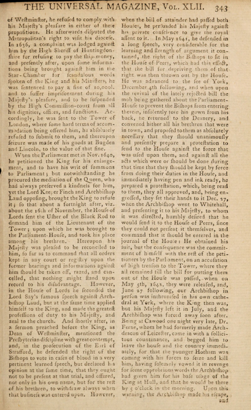 of Weftminfter, he refufed to comply with his Majefty’s pleafure in either of' theie propofitions. He afterwards difputed the Metropolitan’s right to vifit Irs diocefe. In x636, a complaint was lodged againft him by the High Sheriff of Huntingdon - Hiire for refilling to pay the (hip-money, and prefently after, upon foine informa¬ tions being brought againft him in the Star - Chamfer for fcarnlalous words lpoken of the King and his Mihifters-, he was fentenced to pay a fine of io,ocol. and to fuffer imprifonment during h;s Majefty’s pleafure, and to be lufpended by the High CommiHion-courjt from all his dignities, otfi-es, and fundfions. Ac¬ cordingly, he was lent to the Tower of London, where forne hard tei ms of accom- m >dation being offered him, he abfoluteiy refufed to fubmit to them, and thereupon feizure was made of his goods at Bugden and Lincoln, to the value of that fine. When the Parliament met in Nov. 1640, he petitioned the King for his enlarge- ment, and to have his writ of fummons to Parliament •, but notwithstanding he procured the mediation of the Queen, who had always preferved a kindnels for him, yet the Lord Kee; er Finch and Archbifhop Laud oppofing, brought the King to refufe it j fo that about a fortnight after, viz. about the i6,h of November, theHoufeof Lords fent the Ulher of the Black Rod to demand him of the Lieutenant of the Tower ; upon which he was brought to the Parliament-Houfe, and took his place among his brethren. Hereupon his Majelty was pleated to be reconciled to him, fo far as to command that all orders kept in any court or regiftry upon the former hearings and informations againft him fhould be taken off, razed, and can¬ celled, that nothing might ftand upon record to his difad vantage. However, in the Houle of Lords he feconded the Lord Say’s famous fpeech againlt Arch¬ bifhop Laud, but at the lame time applied himlelf to the King, and made the greateft profefiions of duty to his Majefty, and zeal to the church. And fhortlv after, in a fermon preached before the King, as Dean of Weftminfter, mentioned the Prtfbyterian difcipline with greatcontempt, and, in the profecution of the Earl of Strafford, he defended the right of the Bilhops to vote in cafes of blood in a very pertinent learned fpeech, but declared h<s opinion at the fame time, that they ought not to be prefent at that trial, and offered, not only in his own name, but for the relt of his brethren, to withdraw always when that bufincfs was entered upon, However, when the bill of attainder had puffed both Ho u!e', he perfuaded his Majefty againlt h 1 s private conlcirnce to give the royal affent to it. In May 1641, he defended in a long fpeech, very ctnliderahle for the learning and (Length of argument it con¬ tained, the right of the Bilhops to fit in the Houle of Peers, which had this effect, that the bdl for depriving them of that right was then thrown out by the Houle. He was advanced to the fee of Yotk, December 4th following, and when upon the revival of the lately rejeffed bill the mob being gathered about the Parliament- Houfe to prevent the Bilhops from entering therein, info.'ently tore his gown from his back, he returned to the Deanery, and convened hither all his brethren that were in town, and propofed to them as abfoluteiy neceffary that they fhould unanimoufly and prefently prepare a proteftation to fend to the Houle againft the force that was ufed upon them, and againft all the adds which were or fhould be done during; . »a> that time that they Ihould be kept by force from doing their duties in the Houfe, and immediately having pen and ink ready, he prepared a protellation, which, being read to them, they all approved, and, being en- g>oiled, they fet their hands to it Dec. -17, when the Archbifhop went to Whitehall, and prefenting it to his Majefty, to whom it was diredded, humbly defired th3t he would fend it to the Houfe of Peers, fince they could not prefent it themfelves, and command that it fhould be entered in the journal of the Houle : He obtained his luit, but the confequence was the commit¬ ment of himfelf with the reft of the peti¬ tioners by the Parliament, on an accufation of high treafon to the Tower, where they ail remained till the bill for putting them out of the Houfe was paffed, when on May 5th, 1641, they were releafed, and, June 27 following, our Archbifhop in perfon was inthronrfed in his own cathe¬ dral at York, where the Kmg then was, but his Majefty left it in July, and the Archbifhop was forced away foon after. Being at C a wood one night very late, Dr. Feme, whom he had formerly made Arch¬ deacon of Leicefter, came in with a lollici- tous countenance, and begged him to leave the houfe and the country immedi¬ ately, for that the younger Hotham was coming with his forces to fcize and kill him, having folemnly vowed it in revenge for fome opprobi ious words the Archbifhop had given him for his bale ufage of the King at Hull, and that he would be there by 5 o’clock in the morning. Upon this warning, the /Arcfibithop made his efcapc, and